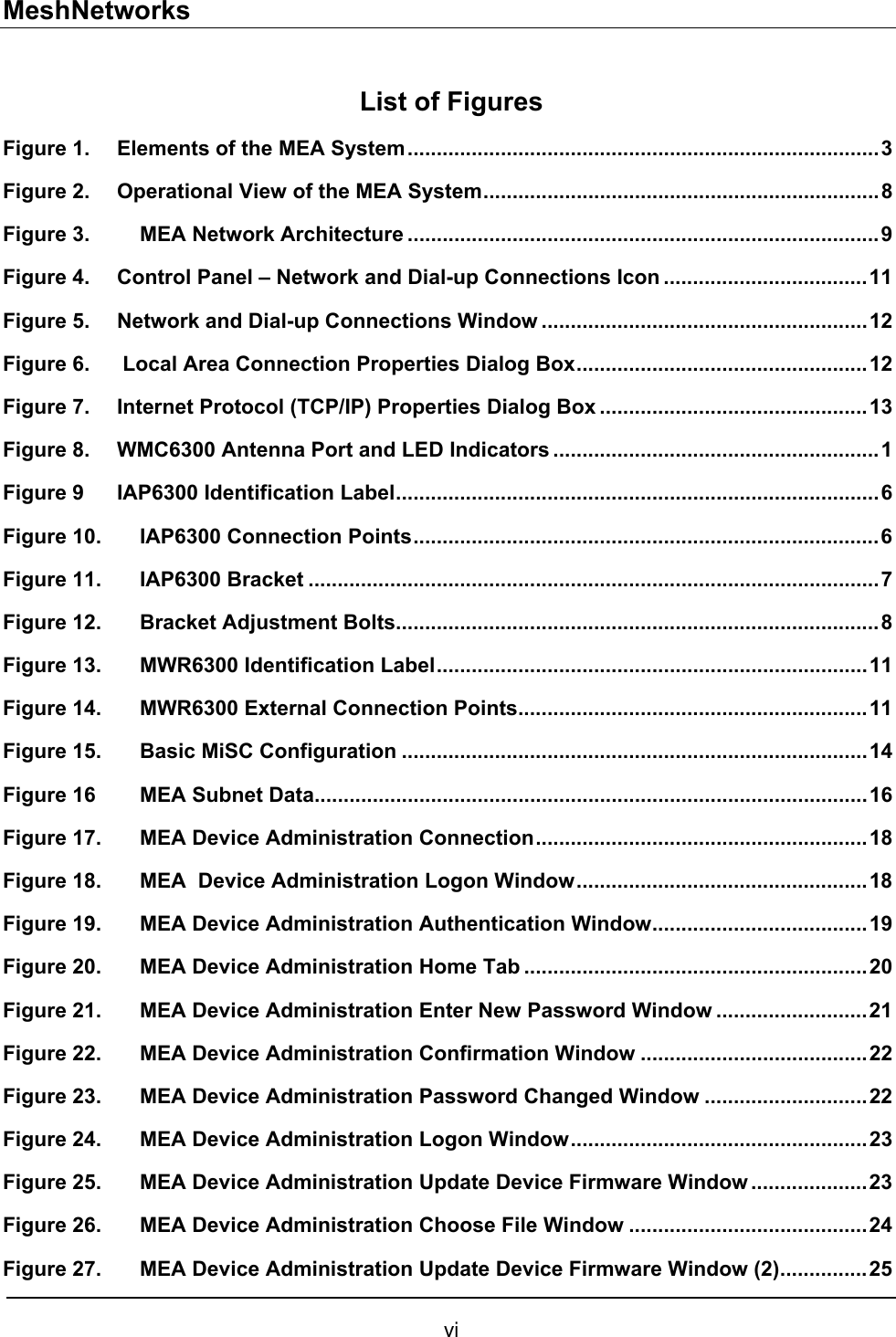 MeshNetworks List of Figures Figure 1. Elements of the MEA System.................................................................................3 Figure 2. Operational View of the MEA System....................................................................8 Figure 3.  MEA Network Architecture .................................................................................9 Figure 4. Control Panel – Network and Dial-up Connections Icon ...................................11 Figure 5. Network and Dial-up Connections Window ........................................................12 Figure 6.  Local Area Connection Properties Dialog Box..................................................12 Figure 7. Internet Protocol (TCP/IP) Properties Dialog Box ..............................................13 Figure 8. WMC6300 Antenna Port and LED Indicators ........................................................1 Figure 9 IAP6300 Identification Label...................................................................................6 Figure 10. IAP6300 Connection Points................................................................................6 Figure 11. IAP6300 Bracket ..................................................................................................7 Figure 12. Bracket Adjustment Bolts...................................................................................8 Figure 13. MWR6300 Identification Label..........................................................................11 Figure 14. MWR6300 External Connection Points............................................................11 Figure 15. Basic MiSC Configuration ................................................................................14 Figure 16 MEA Subnet Data...............................................................................................16 Figure 17. MEA Device Administration Connection.........................................................18 Figure 18. MEA  Device Administration Logon Window..................................................18 Figure 19. MEA Device Administration Authentication Window.....................................19 Figure 20. MEA Device Administration Home Tab ...........................................................20 Figure 21. MEA Device Administration Enter New Password Window ..........................21 Figure 22. MEA Device Administration Confirmation Window .......................................22 Figure 23. MEA Device Administration Password Changed Window ............................22 Figure 24. MEA Device Administration Logon Window...................................................23 Figure 25.  MEA Device Administration Update Device Firmware Window ....................23 Figure 26.  MEA Device Administration Choose File Window .........................................24 Figure 27. MEA Device Administration Update Device Firmware Window (2)...............25 vi 