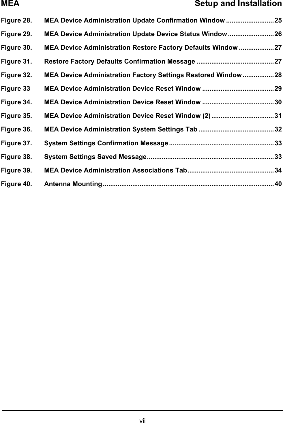 MEA    Setup and Installation Figure 28. MEA Device Administration Update Confirmation Window ..........................25 Figure 29. MEA Device Administration Update Device Status Window .........................26 Figure 30. MEA Device Administration Restore Factory Defaults Window ...................27 Figure 31. Restore Factory Defaults Confirmation Message ..........................................27 Figure 32. MEA Device Administration Factory Settings Restored Window .................28 Figure 33  MEA Device Administration Device Reset Window .......................................29 Figure 34. MEA Device Administration Device Reset Window .......................................30 Figure 35. MEA Device Administration Device Reset Window (2) ..................................31 Figure 36. MEA Device Administration System Settings Tab .........................................32 Figure 37. System Settings Confirmation Message.........................................................33 Figure 38. System Settings Saved Message.....................................................................33 Figure 39. MEA Device Administration Associations Tab...............................................34 Figure 40. Antenna Mounting.............................................................................................40 vii 