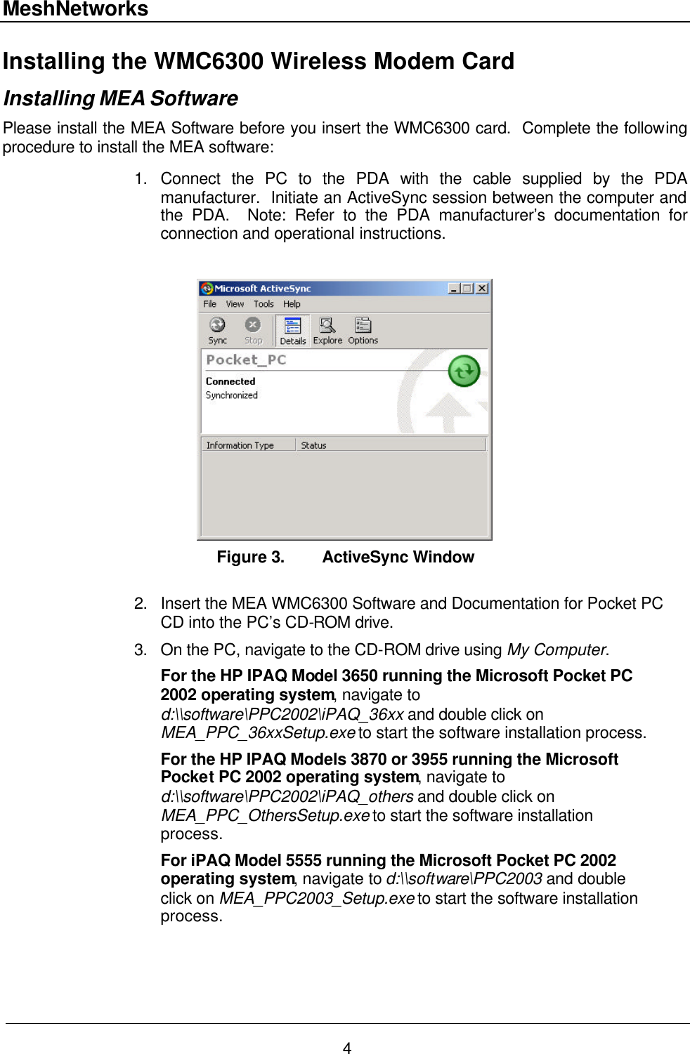 MeshNetworks 4 Installing the WMC6300 Wireless Modem Card Installing MEA Software Please install the MEA Software before you insert the WMC6300 card.  Complete the following procedure to install the MEA software:  1. Connect the PC to the PDA with the cable supplied by the PDA manufacturer.  Initiate an ActiveSync session between the computer and the PDA.  Note: Refer to the PDA manufacturer’s documentation for connection and operational instructions.   Figure 3. ActiveSync Window  2. Insert the MEA WMC6300 Software and Documentation for Pocket PC CD into the PC’s CD-ROM drive. 3. On the PC, navigate to the CD-ROM drive using My Computer. For the HP IPAQ Model 3650 running the Microsoft Pocket PC 2002 operating system, navigate to d:\\software\PPC2002\iPAQ_36xx and double click on MEA_PPC_36xxSetup.exe to start the software installation process. For the HP IPAQ Models 3870 or 3955 running the Microsoft Pocket PC 2002 operating system, navigate to d:\\software\PPC2002\iPAQ_others and double click on MEA_PPC_OthersSetup.exe to start the software installation process. For iPAQ Model 5555 running the Microsoft Pocket PC 2002 operating system, navigate to d:\\software\PPC2003 and double click on MEA_PPC2003_Setup.exe to start the software installation process.  