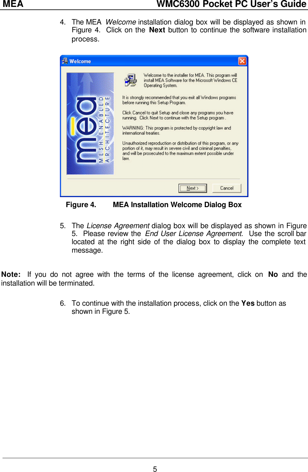 MEA                  WMC6300 Pocket PC User’s Guide 5 4. The MEA  Welcome installation dialog box will be displayed as shown in Figure 4.  Click on the Next button to continue the software installation process.    Figure 4. MEA Installation Welcome Dialog Box  5. The License Agreement dialog box will be displayed as shown in Figure 5.  Please review the End User License Agreement.  Use the scroll bar located at the right side of the dialog box to display the complete text message.    Note:  If you do not agree with the terms of the license agreement, click on  No and the installation will be terminated.  6. To continue with the installation process, click on the Yes button as shown in Figure 5.   