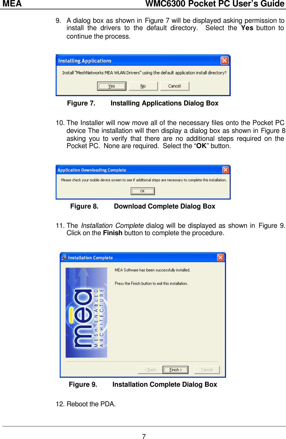 MEA                  WMC6300 Pocket PC User’s Guide 7 9. A dialog box as shown in Figure 7 will be displayed asking permission to install the drivers to the default directory.  Select the Yes button to continue the process.   Figure 7. Installing Applications Dialog Box  10. The Installer will now move all of the necessary files onto the Pocket PC device The installation will then display a dialog box as shown in Figure 8 asking you to verify that there are no additional steps required on the Pocket PC.  None are required.  Select the “OK” button.   Figure 8. Download Complete Dialog Box  11. The Installation Complete dialog will be displayed as shown in Figure 9. Click on the Finish button to complete the procedure.   Figure 9. Installation Complete Dialog Box  12. Reboot the PDA. 