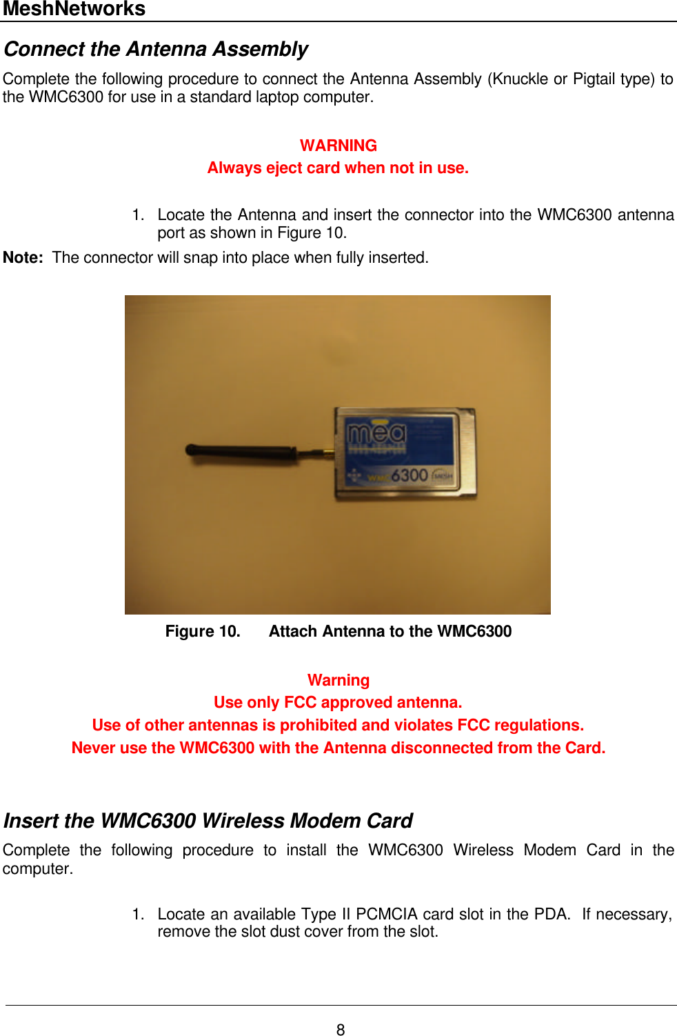 MeshNetworks 8 Connect the Antenna Assembly  Complete the following procedure to connect the Antenna Assembly (Knuckle or Pigtail type) to the WMC6300 for use in a standard laptop computer.  WARNING Always eject card when not in use.   1. Locate the Antenna and insert the connector into the WMC6300 antenna port as shown in Figure 10. Note:  The connector will snap into place when fully inserted.   Figure 10. Attach Antenna to the WMC6300  Warning Use only FCC approved antenna.   Use of other antennas is prohibited and violates FCC regulations.  Never use the WMC6300 with the Antenna disconnected from the Card.   Insert the WMC6300 Wireless Modem Card  Complete the following procedure to install the WMC6300 Wireless Modem Card in the computer.  1. Locate an available Type II PCMCIA card slot in the PDA.  If necessary, remove the slot dust cover from the slot.  