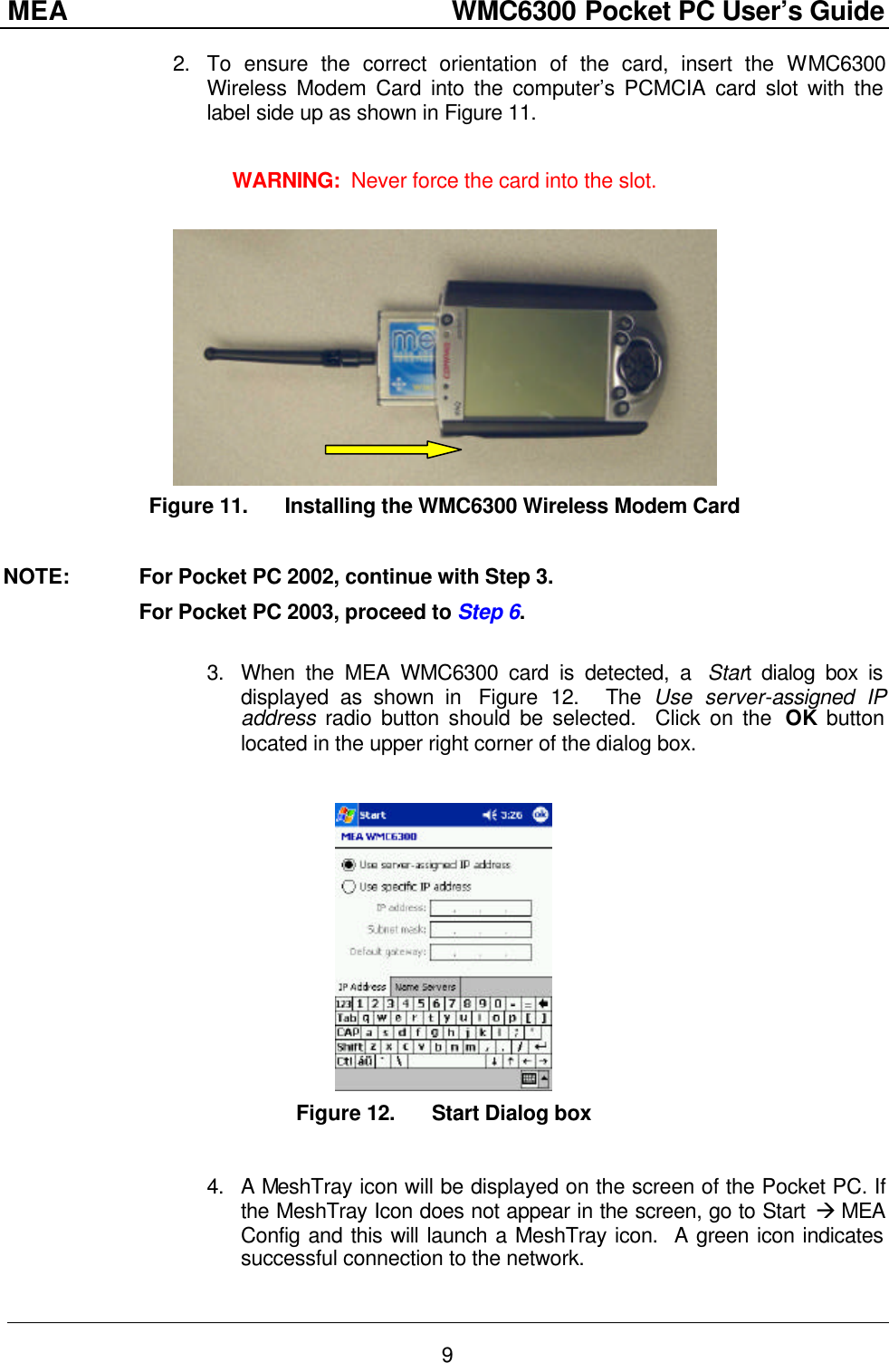 MEA                  WMC6300 Pocket PC User’s Guide 9 2. To ensure the correct orientation of the card, insert the WMC6300 Wireless Modem Card into the computer’s PCMCIA card slot with the label side up as shown in Figure 11.    WARNING:  Never force the card into the slot.   Figure 11. Installing the WMC6300 Wireless Modem Card  NOTE:   For Pocket PC 2002, continue with Step 3.   For Pocket PC 2003, proceed to Step 6.  3. When the MEA WMC6300 card is detected, a  Start dialog box is displayed as shown in  Figure  12.  The Use server-assigned IP address radio button should be selected.  Click on the  OK button located in the upper right corner of the dialog box.     Figure 12. Start Dialog box  4. A MeshTray icon will be displayed on the screen of the Pocket PC. If the MeshTray Icon does not appear in the screen, go to Start à MEA Config and this will launch a MeshTray icon.  A green icon indicates successful connection to the network. 