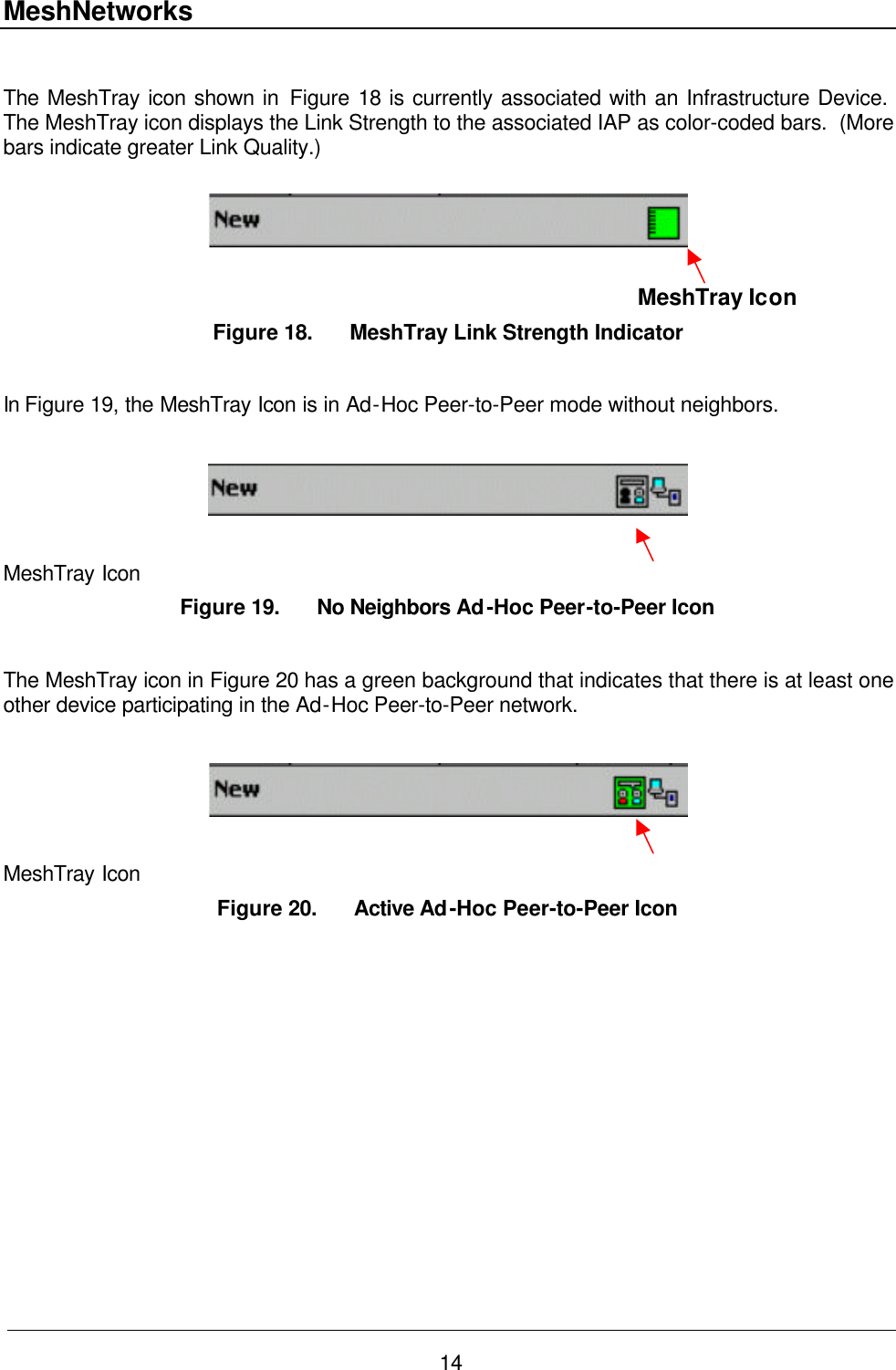 MeshNetworks 14  The MeshTray icon shown in Figure 18 is currently associated with an Infrastructure Device.  The MeshTray icon displays the Link Strength to the associated IAP as color-coded bars.  (More bars indicate greater Link Quality.)                                                                                                                  MeshTray Icon Figure 18. MeshTray Link Strength Indicator  In Figure 19, the MeshTray Icon is in Ad-Hoc Peer-to-Peer mode without neighbors.    MeshTray Icon Figure 19. No Neighbors Ad-Hoc Peer-to-Peer Icon  The MeshTray icon in Figure 20 has a green background that indicates that there is at least one other device participating in the Ad-Hoc Peer-to-Peer network.    MeshTray Icon Figure 20. Active Ad-Hoc Peer-to-Peer Icon 