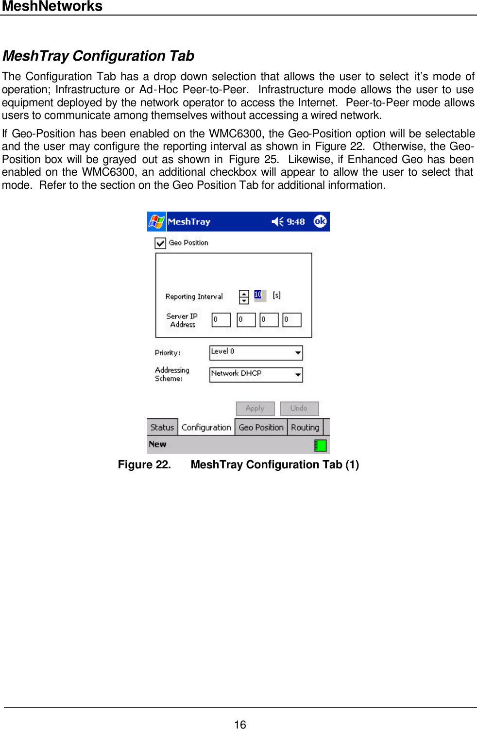 MeshNetworks 16  MeshTray Configuration Tab The Configuration Tab has a drop down selection that allows the user to select it’s mode of operation; Infrastructure or Ad-Hoc Peer-to-Peer.  Infrastructure mode allows the user to use equipment deployed by the network operator to access the Internet.  Peer-to-Peer mode allows users to communicate among themselves without accessing a wired network.  If Geo-Position has been enabled on the WMC6300, the Geo-Position option will be selectable and the user may configure the reporting interval as shown in Figure 22.  Otherwise, the Geo-Position box will be grayed out as shown in Figure 25.  Likewise, if Enhanced Geo has been enabled on the WMC6300, an additional checkbox will appear to allow the user to select that mode.  Refer to the section on the Geo Position Tab for additional information.   Figure 22. MeshTray Configuration Tab (1) 