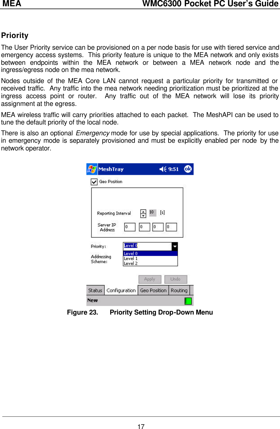 MEA                  WMC6300 Pocket PC User’s Guide 17  Priority The User Priority service can be provisioned on a per node basis for use with tiered service and emergency access systems.  This priority feature is unique to the MEA network and only exists between endpoints within the MEA network or between a MEA network node and the ingress/egress node on the mea network. Nodes outside of the MEA Core LAN cannot request a particular priority for transmitted or received traffic.  Any traffic into the mea network needing prioritization must be prioritized at the ingress access point or router.  Any traffic out of the MEA network will lose its priority assignment at the egress. MEA wireless traffic will carry priorities attached to each packet.  The MeshAPI can be used to tune the default priority of the local node. There is also an optional Emergency mode for use by special applications.  The priority for use in emergency mode is separately provisioned and must be explicitly enabled per node by the network operator.   Figure 23. Priority Setting Drop-Down Menu 