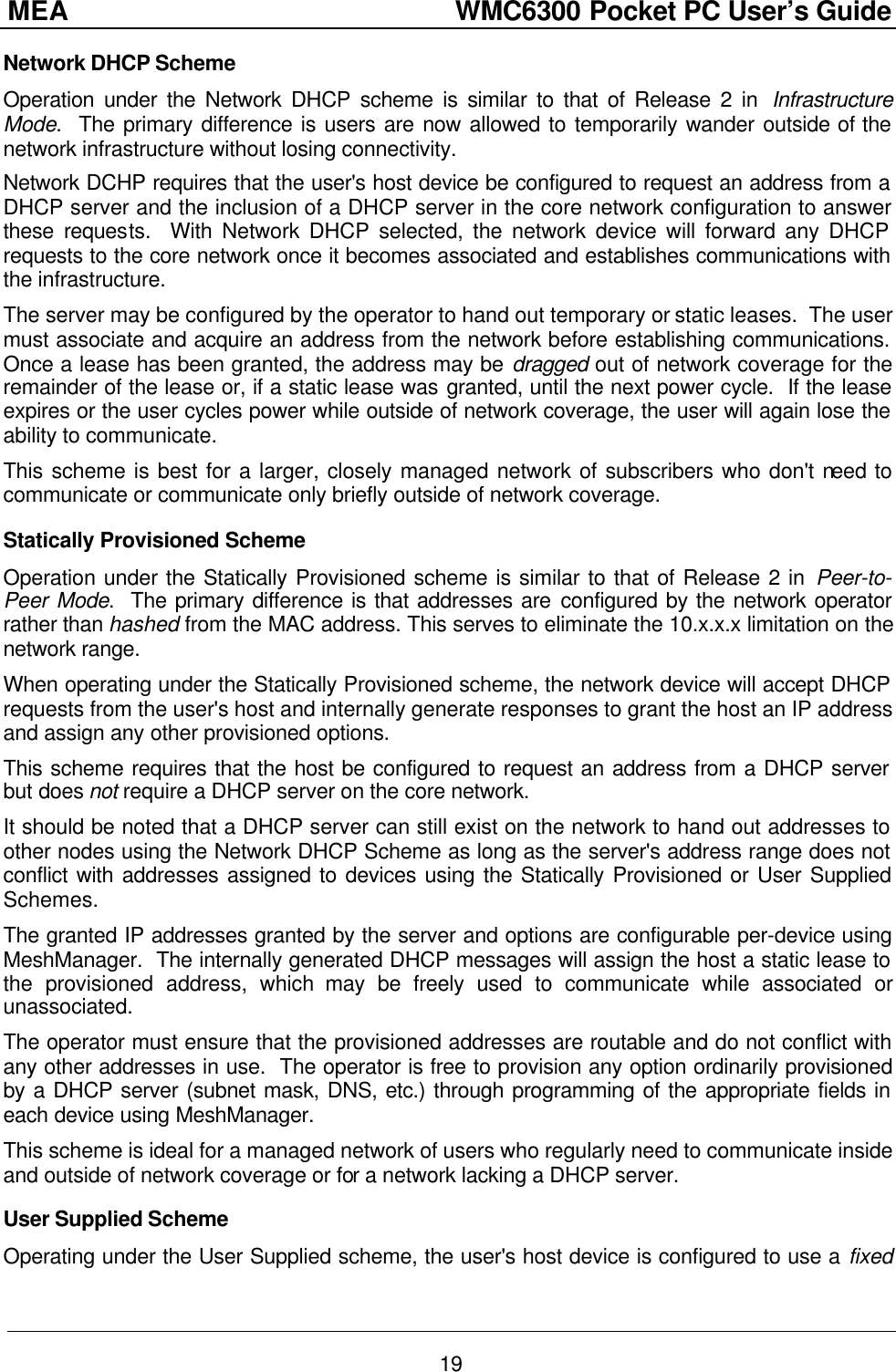 MEA                  WMC6300 Pocket PC User’s Guide 19 Network DHCP Scheme Operation under the Network DHCP scheme is similar to that of Release 2 in  Infrastructure Mode.  The primary difference is users are now allowed to temporarily wander outside of the network infrastructure without losing connectivity. Network DCHP requires that the user&apos;s host device be configured to request an address from a DHCP server and the inclusion of a DHCP server in the core network configuration to answer these requests.  With Network DHCP selected, the network device will forward any DHCP requests to the core network once it becomes associated and establishes communications with the infrastructure. The server may be configured by the operator to hand out temporary or static leases.  The user must associate and acquire an address from the network before establishing communications.  Once a lease has been granted, the address may be dragged out of network coverage for the remainder of the lease or, if a static lease was granted, until the next power cycle.  If the lease expires or the user cycles power while outside of network coverage, the user will again lose the ability to communicate. This scheme is best for a larger, closely managed network of subscribers who don&apos;t need to communicate or communicate only briefly outside of network coverage. Statically Provisioned Scheme Operation under the Statically Provisioned scheme is similar to that of Release 2 in Peer-to-Peer Mode.  The primary difference is that addresses are configured by the network operator rather than hashed from the MAC address. This serves to eliminate the 10.x.x.x limitation on the network range. When operating under the Statically Provisioned scheme, the network device will accept DHCP requests from the user&apos;s host and internally generate responses to grant the host an IP address and assign any other provisioned options. This scheme requires that the host be configured to request an address from a DHCP server but does not require a DHCP server on the core network. It should be noted that a DHCP server can still exist on the network to hand out addresses to other nodes using the Network DHCP Scheme as long as the server&apos;s address range does not conflict with addresses assigned to devices using the Statically Provisioned or User Supplied Schemes. The granted IP addresses granted by the server and options are configurable per-device using MeshManager.  The internally generated DHCP messages will assign the host a static lease to the provisioned address, which may be freely used to communicate while associated or unassociated. The operator must ensure that the provisioned addresses are routable and do not conflict with any other addresses in use.  The operator is free to provision any option ordinarily provisioned by a DHCP server (subnet mask, DNS, etc.) through programming of the appropriate fields in each device using MeshManager. This scheme is ideal for a managed network of users who regularly need to communicate inside and outside of network coverage or for a network lacking a DHCP server. User Supplied Scheme Operating under the User Supplied scheme, the user&apos;s host device is configured to use a fixed 