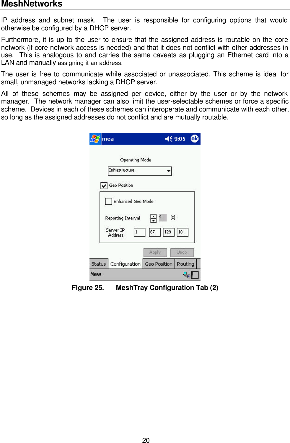 MeshNetworks 20 IP address and subnet mask.  The user is responsible for configuring options that would otherwise be configured by a DHCP server. Furthermore, it is up to the user to ensure that the assigned address is routable on the core network (if core network access is needed) and that it does not conflict with other addresses in use.  This is analogous to and carries the same caveats as plugging an Ethernet card into a LAN and manually assigning it an address. The user is free to communicate while associated or unassociated. This scheme is ideal for small, unmanaged networks lacking a DHCP server. All of these schemes may be assigned per device, either by the user or by the network manager.  The network manager can also limit the user-selectable schemes or force a specific scheme.  Devices in each of these schemes can interoperate and communicate with each other, so long as the assigned addresses do not conflict and are mutually routable.   Figure 25. MeshTray Configuration Tab (2)  