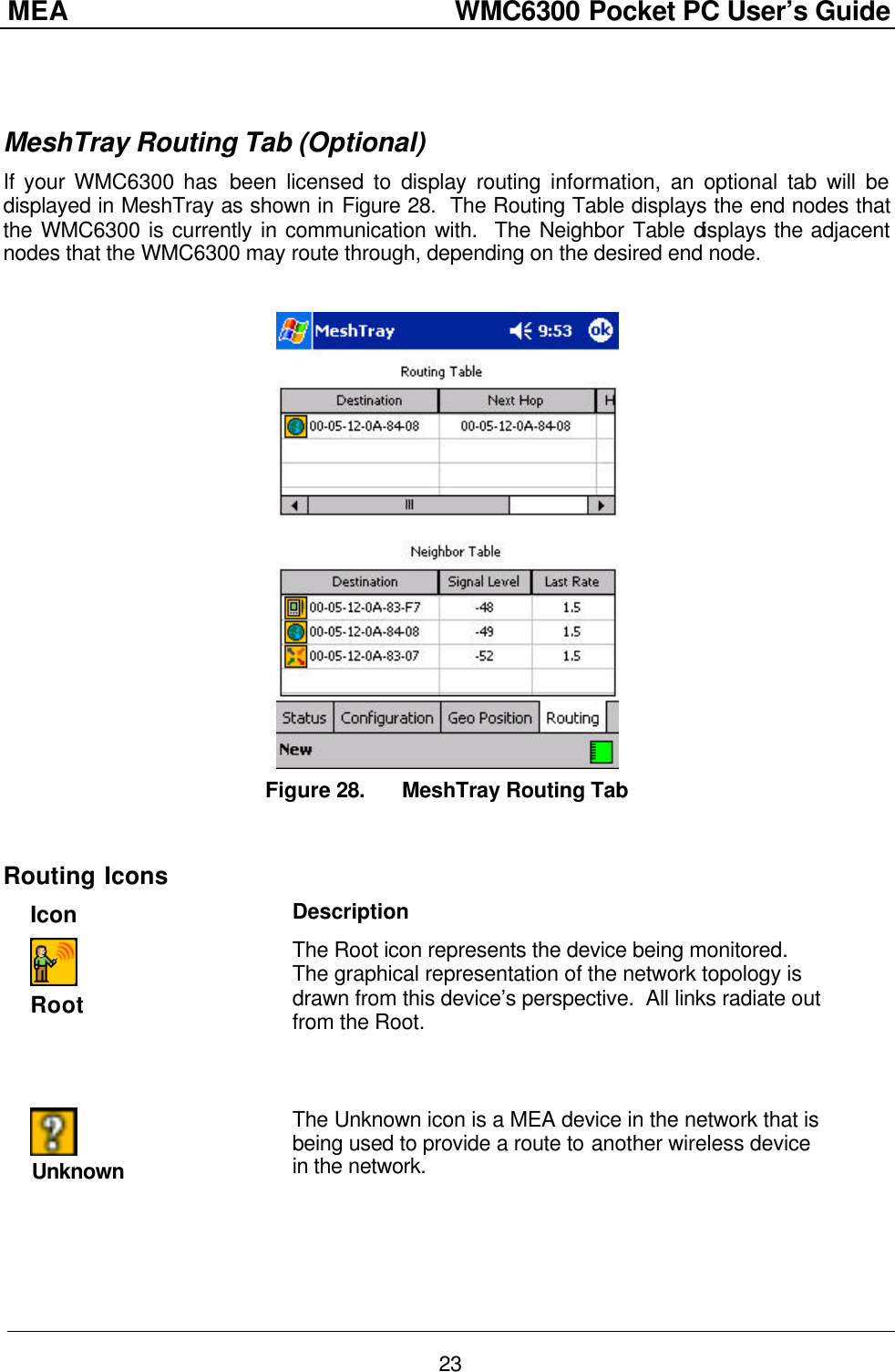 MEA                  WMC6300 Pocket PC User’s Guide 23   MeshTray Routing Tab (Optional) If your WMC6300 has been licensed to display routing information, an optional tab will be displayed in MeshTray as shown in Figure 28.  The Routing Table displays the end nodes that the WMC6300 is currently in communication with.  The Neighbor Table displays the adjacent nodes that the WMC6300 may route through, depending on the desired end node.   Figure 28. MeshTray Routing Tab  Routing Icons Icon Description    Root The Root icon represents the device being monitored.  The graphical representation of the network topology is drawn from this device’s perspective.  All links radiate out from the Root.   Unknown The Unknown icon is a MEA device in the network that is being used to provide a route to another wireless device in the network. 