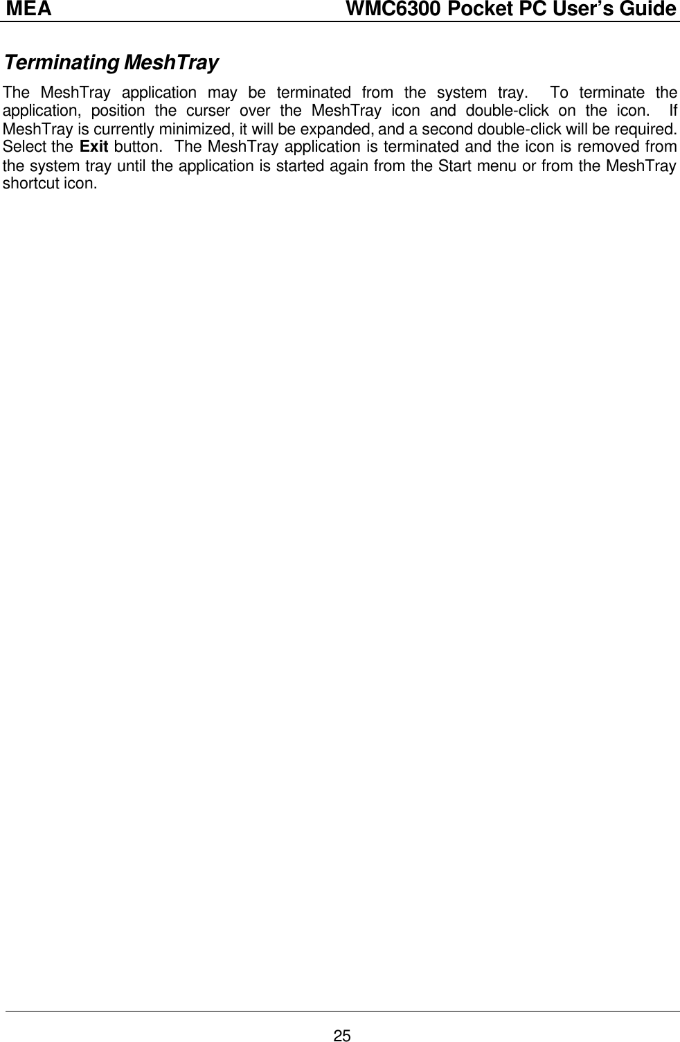 MEA                  WMC6300 Pocket PC User’s Guide 25 Terminating MeshTray The MeshTray application may be terminated from the system tray.  To terminate the application, position the curser over the MeshTray icon and double-click on the icon.  If MeshTray is currently minimized, it will be expanded, and a second double-click will be required.  Select the Exit button.  The MeshTray application is terminated and the icon is removed from the system tray until the application is started again from the Start menu or from the MeshTray shortcut icon. 