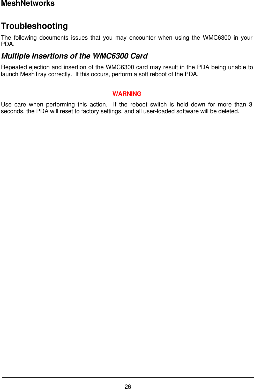 MeshNetworks 26 Troubleshooting The following documents issues that you may encounter when using the WMC6300 in your PDA. Multiple Insertions of the WMC6300 Card Repeated ejection and insertion of the WMC6300 card may result in the PDA being unable to launch MeshTray correctly.  If this occurs, perform a soft reboot of the PDA.   WARNING Use care when performing this action.  If the reboot switch is held down for more than 3 seconds, the PDA will reset to factory settings, and all user-loaded software will be deleted.  
