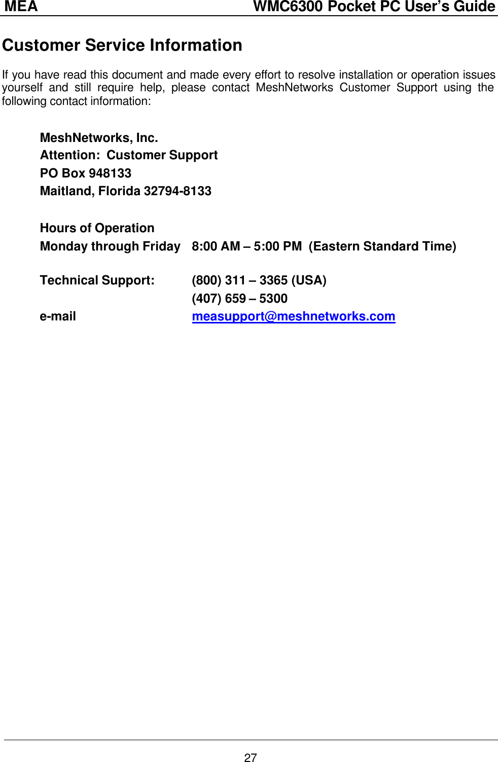 MEA                  WMC6300 Pocket PC User’s Guide 27 Customer Service Information If you have read this document and made every effort to resolve installation or operation issues yourself and still require help, please contact MeshNetworks Customer Support using the following contact information:  MeshNetworks, Inc. Attention:  Customer Support PO Box 948133 Maitland, Florida 32794-8133  Hours of Operation Monday through Friday 8:00 AM – 5:00 PM  (Eastern Standard Time)  Technical Support: (800) 311 – 3365 (USA)     (407) 659 – 5300 e-mail    measupport@meshnetworks.com  