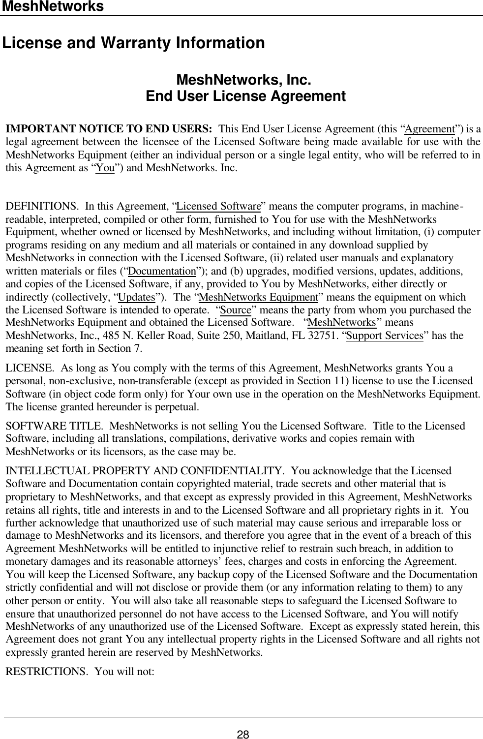 MeshNetworks 28 License and Warranty Information MeshNetworks, Inc.  End User License Agreement  IMPORTANT NOTICE TO END USERS:  This End User License Agreement (this “Agreement”) is a legal agreement between the licensee of the Licensed Software being made available for use with the MeshNetworks Equipment (either an individual person or a single legal entity, who will be referred to in this Agreement as “You”) and MeshNetworks. Inc.  DEFINITIONS.  In this Agreement, “Licensed Software” means the computer programs, in machine-readable, interpreted, compiled or other form, furnished to You for use with the MeshNetworks Equipment, whether owned or licensed by MeshNetworks, and including without limitation, (i) computer programs residing on any medium and all materials or contained in any download supplied by MeshNetworks in connection with the Licensed Software, (ii) related user manuals and explanatory written materials or files (“Documentation”); and (b) upgrades, modified versions, updates, additions, and copies of the Licensed Software, if any, provided to You by MeshNetworks, either directly or indirectly (collectively, “Updates”).  The “MeshNetworks Equipment” means the equipment on which the Licensed Software is intended to operate.  “Source” means the party from whom you purchased the MeshNetworks Equipment and obtained the Licensed Software.   “MeshNetworks” means MeshNetworks, Inc., 485 N. Keller Road, Suite 250, Maitland, FL 32751. “Support Services” has the meaning set forth in Section 7. LICENSE.  As long as You comply with the terms of this Agreement, MeshNetworks grants You a personal, non-exclusive, non-transferable (except as provided in Section 11) license to use the Licensed Software (in object code form only) for Your own use in the operation on the MeshNetworks Equipment.  The license granted hereunder is perpetual. SOFTWARE TITLE.  MeshNetworks is not selling You the Licensed Software.  Title to the Licensed Software, including all translations, compilations, derivative works and copies remain with MeshNetworks or its licensors, as the case may be. INTELLECTUAL PROPERTY AND CONFIDENTIALITY.  You acknowledge that the Licensed Software and Documentation contain copyrighted material, trade secrets and other material that is proprietary to MeshNetworks, and that except as expressly provided in this Agreement, MeshNetworks retains all rights, title and interests in and to the Licensed Software and all proprietary rights in it.  You further acknowledge that unauthorized use of such material may cause serious and irreparable loss or damage to MeshNetworks and its licensors, and therefore you agree that in the event of a breach of this Agreement MeshNetworks will be entitled to injunctive relief to restrain such breach, in addition to monetary damages and its reasonable attorneys’ fees, charges and costs in enforcing the Agreement.  You will keep the Licensed Software, any backup copy of the Licensed Software and the Documentation strictly confidential and will not disclose or provide them (or any information relating to them) to any other person or entity.  You will also take all reasonable steps to safeguard the Licensed Software to ensure that unauthorized personnel do not have access to the Licensed Software, and You will notify MeshNetworks of any unauthorized use of the Licensed Software.  Except as expressly stated herein, this Agreement does not grant You any intellectual property rights in the Licensed Software and all rights not expressly granted herein are reserved by MeshNetworks. RESTRICTIONS.  You will not: 