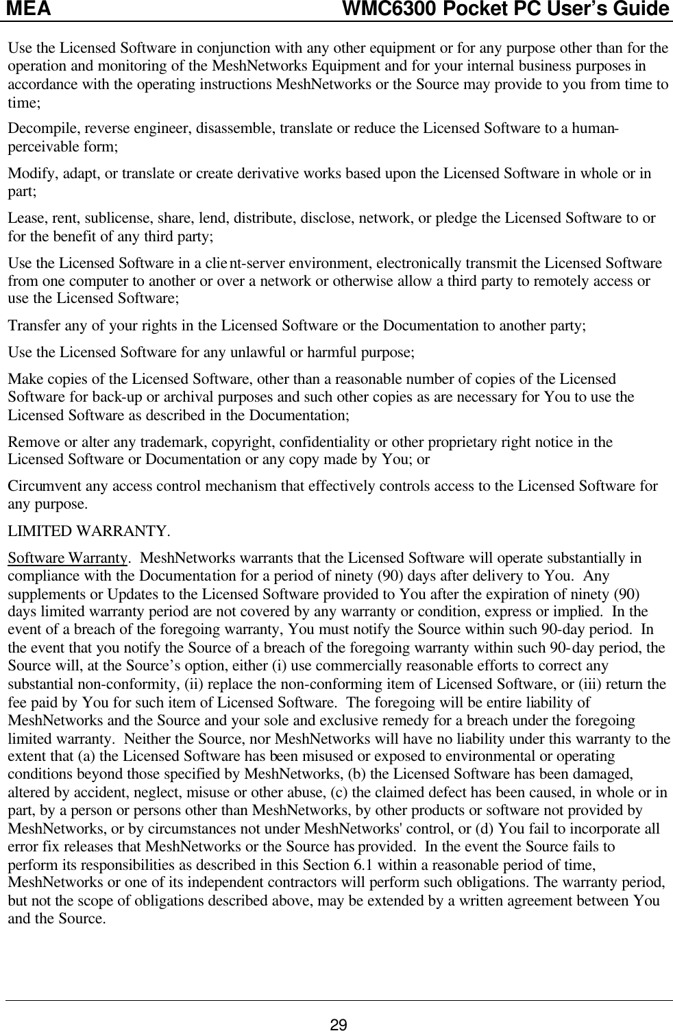 MEA                  WMC6300 Pocket PC User’s Guide 29 Use the Licensed Software in conjunction with any other equipment or for any purpose other than for the operation and monitoring of the MeshNetworks Equipment and for your internal business purposes in accordance with the operating instructions MeshNetworks or the Source may provide to you from time to time; Decompile, reverse engineer, disassemble, translate or reduce the Licensed Software to a human-perceivable form; Modify, adapt, or translate or create derivative works based upon the Licensed Software in whole or in part; Lease, rent, sublicense, share, lend, distribute, disclose, network, or pledge the Licensed Software to or for the benefit of any third party; Use the Licensed Software in a client-server environment, electronically transmit the Licensed Software from one computer to another or over a network or otherwise allow a third party to remotely access or use the Licensed Software; Transfer any of your rights in the Licensed Software or the Documentation to another party; Use the Licensed Software for any unlawful or harmful purpose; Make copies of the Licensed Software, other than a reasonable number of copies of the Licensed Software for back-up or archival purposes and such other copies as are necessary for You to use the Licensed Software as described in the Documentation; Remove or alter any trademark, copyright, confidentiality or other proprietary right notice in the Licensed Software or Documentation or any copy made by You; or Circumvent any access control mechanism that effectively controls access to the Licensed Software for any purpose. LIMITED WARRANTY. Software Warranty.  MeshNetworks warrants that the Licensed Software will operate substantially in compliance with the Documentation for a period of ninety (90) days after delivery to You.  Any supplements or Updates to the Licensed Software provided to You after the expiration of ninety (90) days limited warranty period are not covered by any warranty or condition, express or implied.  In the event of a breach of the foregoing warranty, You must notify the Source within such 90-day period.  In the event that you notify the Source of a breach of the foregoing warranty within such 90-day period, the Source will, at the Source’s option, either (i) use commercially reasonable efforts to correct any substantial non-conformity, (ii) replace the non-conforming item of Licensed Software, or (iii) return the fee paid by You for such item of Licensed Software.  The foregoing will be entire liability of MeshNetworks and the Source and your sole and exclusive remedy for a breach under the foregoing limited warranty.  Neither the Source, nor MeshNetworks will have no liability under this warranty to the extent that (a) the Licensed Software has been misused or exposed to environmental or operating conditions beyond those specified by MeshNetworks, (b) the Licensed Software has been damaged, altered by accident, neglect, misuse or other abuse, (c) the claimed defect has been caused, in whole or in part, by a person or persons other than MeshNetworks, by other products or software not provided by MeshNetworks, or by circumstances not under MeshNetworks&apos; control, or (d) You fail to incorporate all error fix releases that MeshNetworks or the Source has provided.  In the event the Source fails to perform its responsibilities as described in this Section 6.1 within a reasonable period of time, MeshNetworks or one of its independent contractors will perform such obligations. The warranty period, but not the scope of obligations described above, may be extended by a written agreement between You and the Source. 