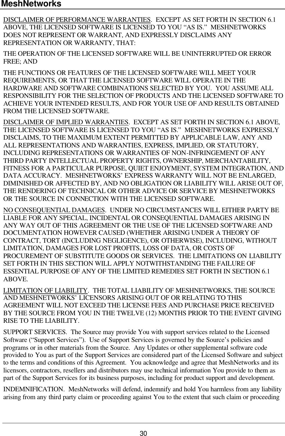 MeshNetworks 30 DISCLAIMER OF PERFORMANCE WARRANTIES.  EXCEPT AS SET FORTH IN SECTION 6.1 ABOVE, THE LICENSED SOFTWARE IS LICENSED TO YOU “AS IS.”  MESHNETWORKS DOES NOT REPRESENT OR WARRANT, AND EXPRESSLY DISCLAIMS ANY REPRESENTATION OR WARRANTY, THAT: THE OPERATION OF THE LICENSED SOFTWARE WILL BE UNINTERRUPTED OR ERROR FREE; AND THE FUNCTIONS OR FEATURES OF THE LICENSED SOFTWARE WILL MEET YOUR REQUIREMENTS, OR THAT THE LICENSED SOFTWARE WILL OPERATE IN THE HARDWARE AND SOFTWARE COMBINATIONS SELECTED BY YOU.  YOU ASSUME ALL RESPONSIBILITY FOR THE SELECTION OF PRODUCTS AND THE LICENSED SOFTWARE TO ACHIEVE YOUR INTENDED RESULTS, AND FOR YOUR USE OF AND RESULTS OBTAINED FROM THE LICENSED SOFTWARE.  DISCLAIMER OF IMPLIED WARRANTIES.  EXCEPT AS SET FORTH IN SECTION 6.1 ABOVE, THE LICENSED SOFTWARE IS LICENSED TO YOU “AS IS.”  MESHNETWORKS EXPRESSLY DISCLAIMS, TO THE MAXIMUM EXTENT PERMITTED BY APPLICABLE LAW, ANY AND ALL REPRESENTATIONS AND WARRANTIES, EXPRESS, IMPLIED, OR STATUTORY, INCLUDING REPRESENTATIONS OR WARRANTIES OF NON-INFRINGEMENT OF ANY THIRD PARTY INTELLECTUAL PROPERTY RIGHTS, OWNERSHIP, MERCHANTABILITY, FITNESS FOR A PARTICULAR PURPOSE, QUIET ENJOYMENT, SYSTEM INTEGRATION, AND DATA ACCURACY.  MESHNETWORKS’ EXPRESS WARRANTY WILL NOT BE ENLARGED, DIMINISHED OR AFFECTED BY, AND NO OBLIGATION OR LIABILITY WILL ARISE OUT OF, THE RENDERING OF TECHNICAL OR OTHER ADVICE OR SERVICE BY MESHNETWORKS OR THE SOURCE IN CONNECTION WITH THE LICENSED SOFTWARE. NO CONSEQUENTIAL DAMAGES.  UNDER NO CIRCUMSTANCES WILL EITHER PARTY BE LIABLE FOR ANY SPECIAL, INCIDENTAL OR CONSEQUENTIAL DAMAGES ARISING IN ANY WAY OUT OF THIS AGREEMENT OR THE USE OF THE LICENSED SOFTWARE AND DOCUMENTATION HOWEVER CAUSED (WHETHER ARISING UNDER A THEORY OF CONTRACT, TORT (INCLUDING NEGLIGENCE), OR OTHERWISE), INCLUDING, WITHOUT LIMITATION, DAMAGES FOR LOST PROFITS, LOSS OF DATA, OR COSTS OF PROCUREMENT OF SUBSTITUTE GOODS OR SERVICES.  THE LIMITATIONS ON LIABILITY SET FORTH IN THIS SECTION WILL APPLY NOTWITHSTANDING THE FAILURE OF ESSENTIAL PURPOSE OF ANY OF THE LIMITED REMEDIES SET FORTH IN SECTION 6.1 ABOVE.     LIMITATION OF LIABILITY.  THE TOTAL LIABILITY OF MESHNETWORKS, THE SOURCE AND MESHNETWORKS’ LICENSORS ARISING OUT OF OR RELATING TO THIS AGREEMENT WILL NOT EXCEED THE LICENSE FEES AND PURCHASE PRICE RECEIVED BY THE SOURCE FROM YOU IN THE TWELVE (12) MONTHS PRIOR TO THE EVENT GIVING RISE TO THE LIABILITY. SUPPORT SERVICES.  The Source may provide You with support services related to the Licensed Software (“Support Services”).  Use of Support Services is governed by the Source’s policies and programs or in other materials from the Source.  Any Updates or other supplemental software code provided to You as part of the Support Services are considered part of the Licensed Software and subject to the terms and conditions of this Agreement.  You acknowledge and agree that MeshNetworks and its licensors, contractors, resellers and distributors may use technical information You provide to them as part of the Support Services for its business purposes, including for product support and development. INDEMNIFICATION.  MeshNetworks will defend, indemnify and hold You harmless from any liability arising from any third party claim or proceeding against You to the extent that such claim or proceeding 