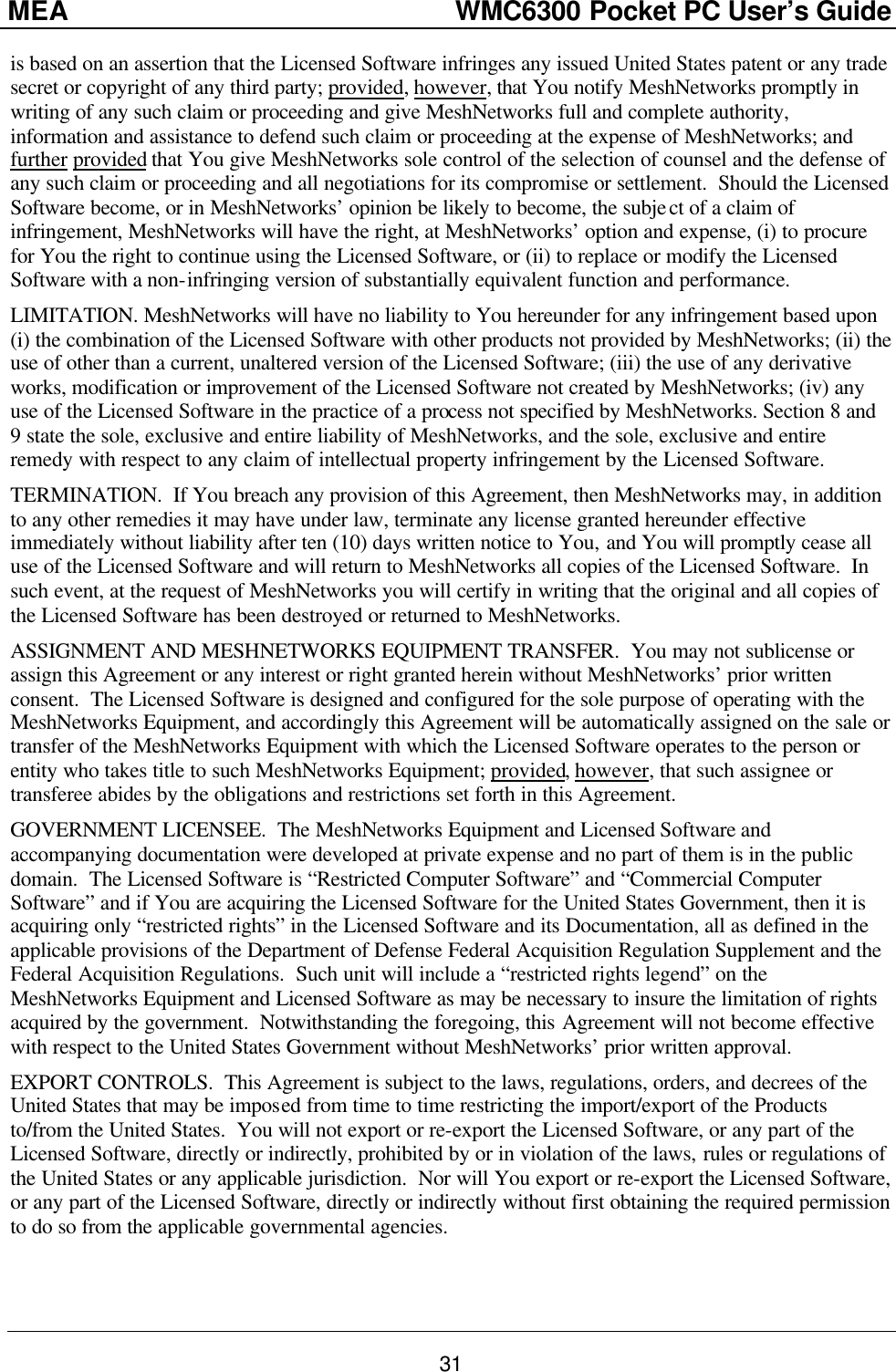 MEA                  WMC6300 Pocket PC User’s Guide 31 is based on an assertion that the Licensed Software infringes any issued United States patent or any trade secret or copyright of any third party; provided, however, that You notify MeshNetworks promptly in writing of any such claim or proceeding and give MeshNetworks full and complete authority, information and assistance to defend such claim or proceeding at the expense of MeshNetworks; and further provided that You give MeshNetworks sole control of the selection of counsel and the defense of any such claim or proceeding and all negotiations for its compromise or settlement.  Should the Licensed Software become, or in MeshNetworks’ opinion be likely to become, the subject of a claim of infringement, MeshNetworks will have the right, at MeshNetworks’ option and expense, (i) to procure for You the right to continue using the Licensed Software, or (ii) to replace or modify the Licensed Software with a non-infringing version of substantially equivalent function and performance. LIMITATION. MeshNetworks will have no liability to You hereunder for any infringement based upon (i) the combination of the Licensed Software with other products not provided by MeshNetworks; (ii) the use of other than a current, unaltered version of the Licensed Software; (iii) the use of any derivative works, modification or improvement of the Licensed Software not created by MeshNetworks; (iv) any use of the Licensed Software in the practice of a process not specified by MeshNetworks. Section 8 and 9 state the sole, exclusive and entire liability of MeshNetworks, and the sole, exclusive and entire remedy with respect to any claim of intellectual property infringement by the Licensed Software. TERMINATION.  If You breach any provision of this Agreement, then MeshNetworks may, in addition to any other remedies it may have under law, terminate any license granted hereunder effective immediately without liability after ten (10) days written notice to You, and You will promptly cease all use of the Licensed Software and will return to MeshNetworks all copies of the Licensed Software.  In such event, at the request of MeshNetworks you will certify in writing that the original and all copies of the Licensed Software has been destroyed or returned to MeshNetworks. ASSIGNMENT AND MESHNETWORKS EQUIPMENT TRANSFER.  You may not sublicense or assign this Agreement or any interest or right granted herein without MeshNetworks’ prior written consent.  The Licensed Software is designed and configured for the sole purpose of operating with the MeshNetworks Equipment, and accordingly this Agreement will be automatically assigned on the sale or transfer of the MeshNetworks Equipment with which the Licensed Software operates to the person or entity who takes title to such MeshNetworks Equipment; provided, however, that such assignee or transferee abides by the obligations and restrictions set forth in this Agreement. GOVERNMENT LICENSEE.  The MeshNetworks Equipment and Licensed Software and accompanying documentation were developed at private expense and no part of them is in the public domain.  The Licensed Software is “Restricted Computer Software” and “Commercial Computer Software” and if You are acquiring the Licensed Software for the United States Government, then it is acquiring only “restricted rights” in the Licensed Software and its Documentation, all as defined in the applicable provisions of the Department of Defense Federal Acquisition Regulation Supplement and the Federal Acquisition Regulations.  Such unit will include a “restricted rights legend” on the MeshNetworks Equipment and Licensed Software as may be necessary to insure the limitation of rights acquired by the government.  Notwithstanding the foregoing, this Agreement will not become effective with respect to the United States Government without MeshNetworks’ prior written approval. EXPORT CONTROLS.  This Agreement is subject to the laws, regulations, orders, and decrees of the United States that may be imposed from time to time restricting the import/export of the Products to/from the United States.  You will not export or re-export the Licensed Software, or any part of the Licensed Software, directly or indirectly, prohibited by or in violation of the laws, rules or regulations of the United States or any applicable jurisdiction.  Nor will You export or re-export the Licensed Software, or any part of the Licensed Software, directly or indirectly without first obtaining the required permission to do so from the applicable governmental agencies. 