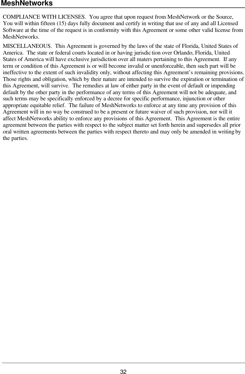 MeshNetworks 32 COMPLIANCE WITH LICENSES.  You agree that upon request from MeshNetwork or the Source, You will within fifteen (15) days fully document and certify in writing that use of any and all Licensed Software at the time of the request is in conformity with this Agreement or some other valid license from MeshNetworks. MISCELLANEOUS.  This Agreement is governed by the laws of the state of Florida, United States of America.  The state or federal courts located in or having jurisdiction over Orlando, Florida, United States of America will have exclusive jurisdiction over all maters pertaining to this Agreement.  If any term or condition of this Agreement is or will become invalid or unenforceable, then such part will be ineffective to the extent of such invalidity only, without affecting this Agreement’s remaining provisions.  Those rights and obligation, which by their nature are intended to survive the expiration or termination of this Agreement, will survive.  The remedies at law of either party in the event of default or impending default by the other party in the performance of any terms of this Agreement will not be adequate, and such terms may be specifically enforced by a decree for specific performance, injunction or other appropriate equitable relief.  The failure of MeshNetworks to enforce at any time any provision of this Agreement will in no way be construed to be a present or future waiver of such provision, nor will it affect MeshNetworks ability to enforce any provisions of this Agreement.  This Agreement is the entire agreement between the parties with respect to the subject matter set forth herein and supersedes all prior oral written agreements between the parties with respect thereto and may only be amended in writing by the parties.    