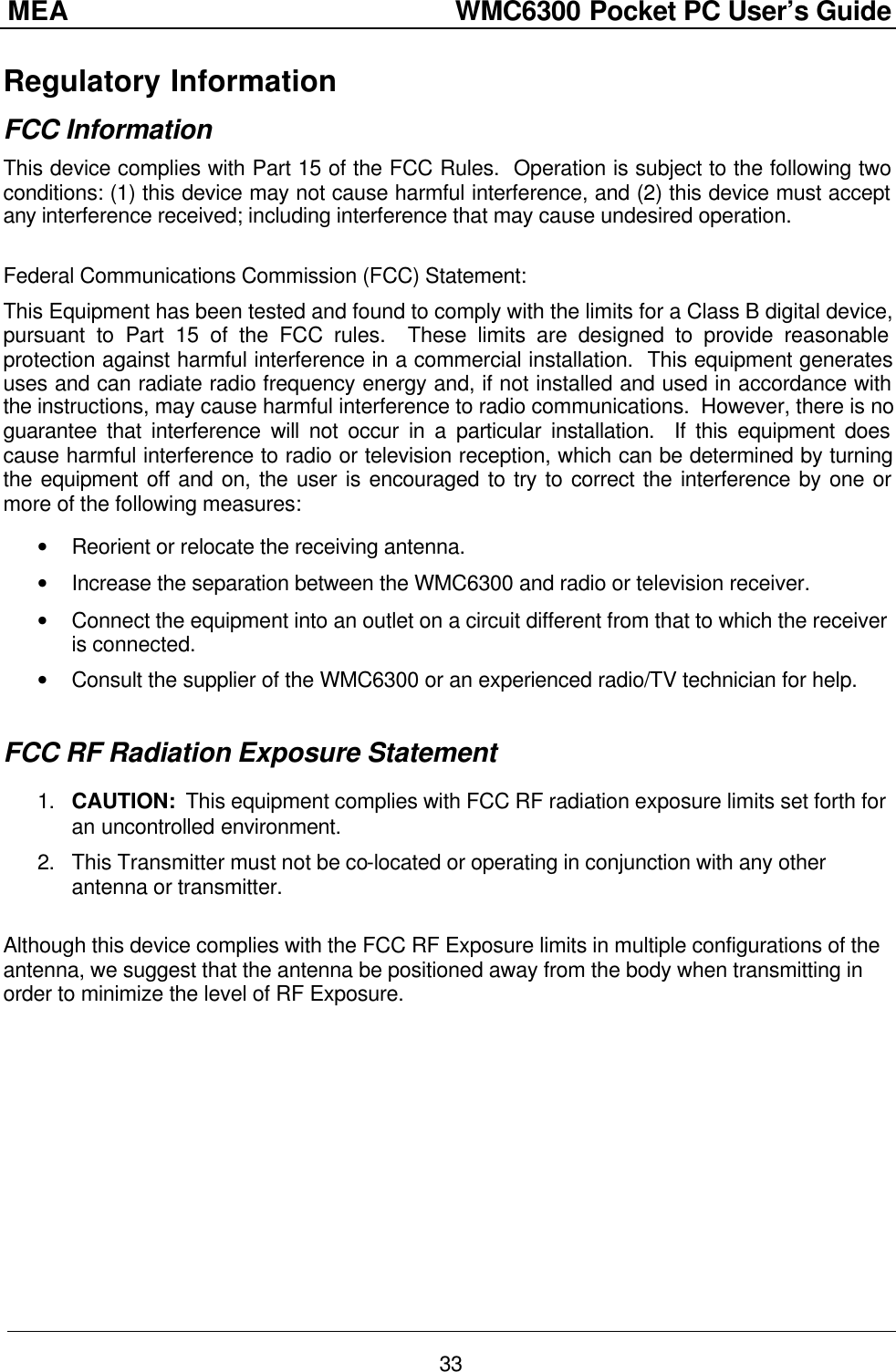 MEA                  WMC6300 Pocket PC User’s Guide 33 Regulatory Information FCC Information This device complies with Part 15 of the FCC Rules.  Operation is subject to the following two conditions: (1) this device may not cause harmful interference, and (2) this device must accept any interference received; including interference that may cause undesired operation.  Federal Communications Commission (FCC) Statement: This Equipment has been tested and found to comply with the limits for a Class B digital device, pursuant to Part 15 of the FCC rules.  These limits are designed to provide reasonable protection against harmful interference in a commercial installation.  This equipment generates uses and can radiate radio frequency energy and, if not installed and used in accordance with the instructions, may cause harmful interference to radio communications.  However, there is no guarantee that interference will not occur in a particular installation.  If this equipment does cause harmful interference to radio or television reception, which can be determined by turning the equipment off and on, the user is encouraged to try to correct the interference by one or more of the following measures:  • Reorient or relocate the receiving antenna. • Increase the separation between the WMC6300 and radio or television receiver. • Connect the equipment into an outlet on a circuit different from that to which the receiver is connected.  • Consult the supplier of the WMC6300 or an experienced radio/TV technician for help.  FCC RF Radiation Exposure Statement  1. CAUTION:  This equipment complies with FCC RF radiation exposure limits set forth for an uncontrolled environment. 2. This Transmitter must not be co-located or operating in conjunction with any other antenna or transmitter.  Although this device complies with the FCC RF Exposure limits in multiple configurations of the antenna, we suggest that the antenna be positioned away from the body when transmitting in order to minimize the level of RF Exposure.    