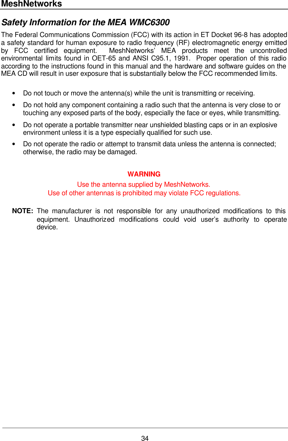 MeshNetworks 34 Safety Information for the MEA WMC6300 The Federal Communications Commission (FCC) with its action in ET Docket 96-8 has adopted a safety standard for human exposure to radio frequency (RF) electromagnetic energy emitted by FCC certified equipment.  MeshNetworks’ MEA products meet the uncontrolled environmental limits found in OET-65 and ANSI C95.1, 1991.  Proper operation of this radio according to the instructions found in this manual and the hardware and software guides on the MEA CD will result in user exposure that is substantially below the FCC recommended limits.   • Do not touch or move the antenna(s) while the unit is transmitting or receiving. • Do not hold any component containing a radio such that the antenna is very close to or touching any exposed parts of the body, especially the face or eyes, while transmitting. • Do not operate a portable transmitter near unshielded blasting caps or in an explosive environment unless it is a type especially qualified for such use. • Do not operate the radio or attempt to transmit data unless the antenna is connected; otherwise, the radio may be damaged.  WARNING Use the antenna supplied by MeshNetworks.   Use of other antennas is prohibited may violate FCC regulations.  NOTE:  The manufacturer is not responsible for any unauthorized modifications to this equipment.  Unauthorized modifications could void user’s authority to operate device. 