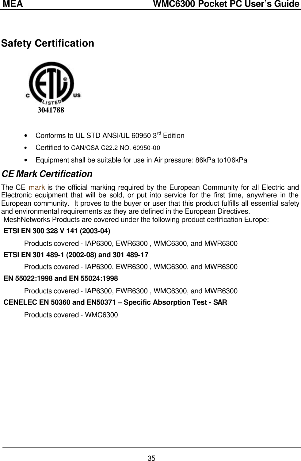 MEA                  WMC6300 Pocket PC User’s Guide 35  Safety Certification          3041788     • Conforms to UL STD ANSI/UL 60950 3rd Edition • Certified to CAN/CSA C22.2 NO. 60950-00 • Equipment shall be suitable for use in Air pressure: 86kPa to106kPa CE Mark Certification The CE mark is the official marking required by the European Community for all Electric and Electronic equipment that will be sold, or put into service for the first time, anywhere in the European community.  It proves to the buyer or user that this product fulfills all essential safety and environmental requirements as they are defined in the European Directives. MeshNetworks Products are covered under the following product certification Europe: ETSI EN 300 328 V 141 (2003-04)  Products covered - IAP6300, EWR6300 , WMC6300, and MWR6300  ETSI EN 301 489-1 (2002-08) and 301 489-17   Products covered - IAP6300, EWR6300 , WMC6300, and MWR6300  EN 55022:1998 and EN 55024:1998  Products covered - IAP6300, EWR6300 , WMC6300, and MWR6300  CENELEC EN 50360 and EN50371 – Specific Absorption Test - SAR  Products covered - WMC6300 