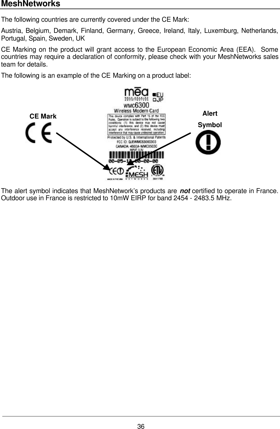 MeshNetworks 36 The following countries are currently covered under the CE Mark: Austria, Belgium, Demark, Finland, Germany, Greece, Ireland, Italy, Luxemburg, Netherlands, Portugal, Spain, Sweden, UK CE Marking on the product will grant access to the European Economic Area (EEA).  Some countries may require a declaration of conformity, please check with your MeshNetworks sales team for details. The following is an example of the CE Marking on a product label:  The alert symbol indicates that MeshNetwork’s products are not certified to operate in France.  Outdoor use in France is restricted to 10mW EIRP for band 2454 - 2483.5 MHz.  CE Mark Alert Symbol 