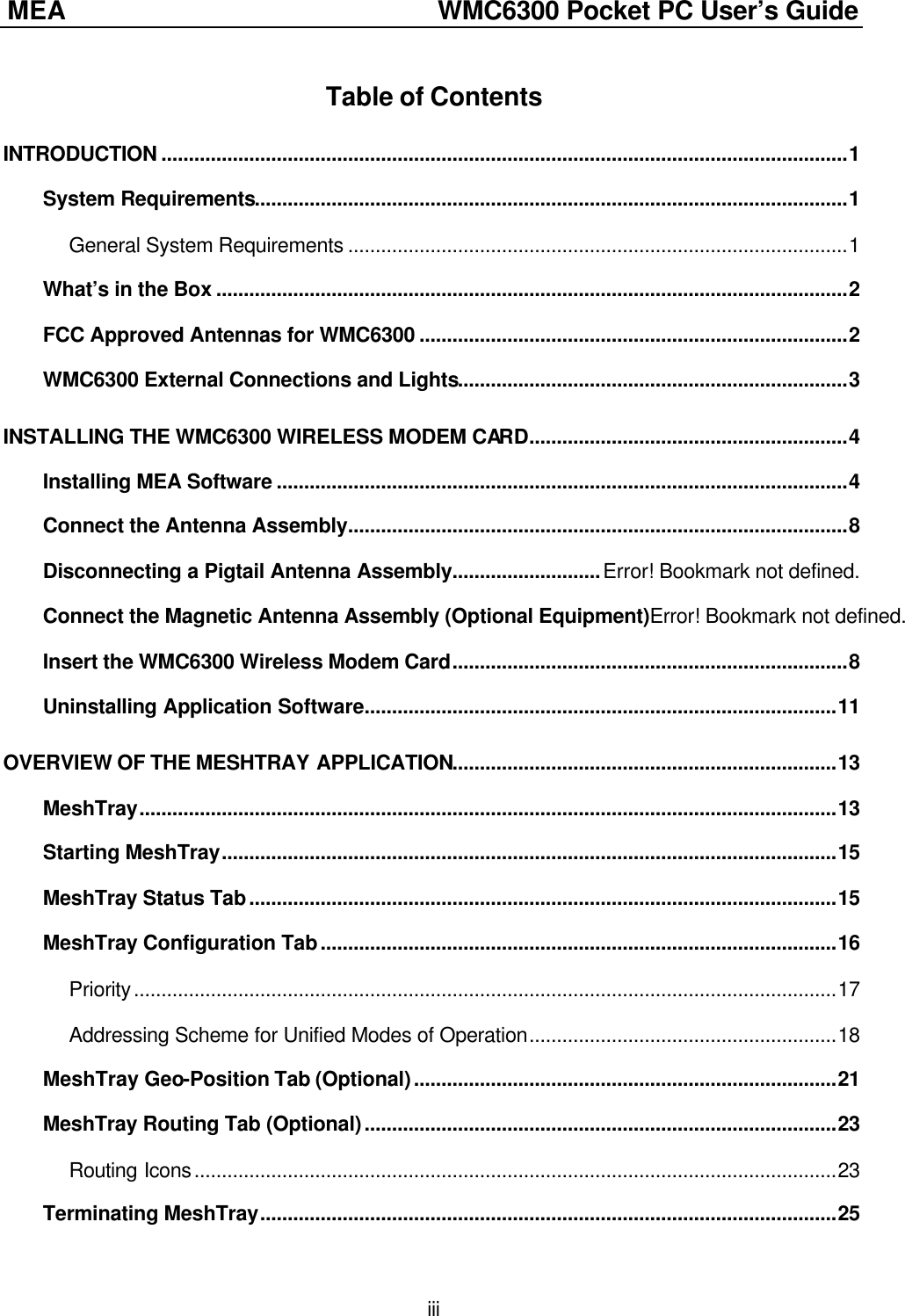 MEA               WMC6300 Pocket PC User’s Guide  iii Table of Contents INTRODUCTION .............................................................................................................................1 System Requirements............................................................................................................1 General System Requirements ...........................................................................................1 What’s in the Box ...................................................................................................................2 FCC Approved Antennas for WMC6300 ..............................................................................2 WMC6300 External Connections and Lights.......................................................................3 INSTALLING THE WMC6300 WIRELESS MODEM CARD..........................................................4 Installing MEA Software ........................................................................................................4 Connect the Antenna Assembly...........................................................................................8 Disconnecting a Pigtail Antenna Assembly...........................Error! Bookmark not defined. Connect the Magnetic Antenna Assembly (Optional Equipment)Error! Bookmark not defined. Insert the WMC6300 Wireless Modem Card........................................................................8 Uninstalling Application Software......................................................................................11 OVERVIEW OF THE MESHTRAY APPLICATION......................................................................13 MeshTray...............................................................................................................................13 Starting MeshTray................................................................................................................15 MeshTray Status Tab...........................................................................................................15 MeshTray Configuration Tab..............................................................................................16 Priority................................................................................................................................17 Addressing Scheme for Unified Modes of Operation........................................................18 MeshTray Geo-Position Tab (Optional).............................................................................21 MeshTray Routing Tab (Optional)......................................................................................23 Routing Icons.....................................................................................................................23 Terminating MeshTray.........................................................................................................25 