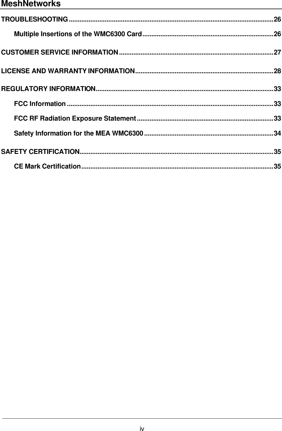 MeshNetworks iv TROUBLESHOOTING..................................................................................................................26 Multiple Insertions of the WMC6300 Card.........................................................................26 CUSTOMER SERVICE INFORMATION......................................................................................27 LICENSE AND WARRANTY INFORMATION.............................................................................28 REGULATORY INFORMATION...................................................................................................33 FCC Information ...................................................................................................................33 FCC RF Radiation Exposure Statement............................................................................33 Safety Information for the MEA WMC6300........................................................................34 SAFETY CERTIFICATION............................................................................................................35 CE Mark Certification...........................................................................................................35  