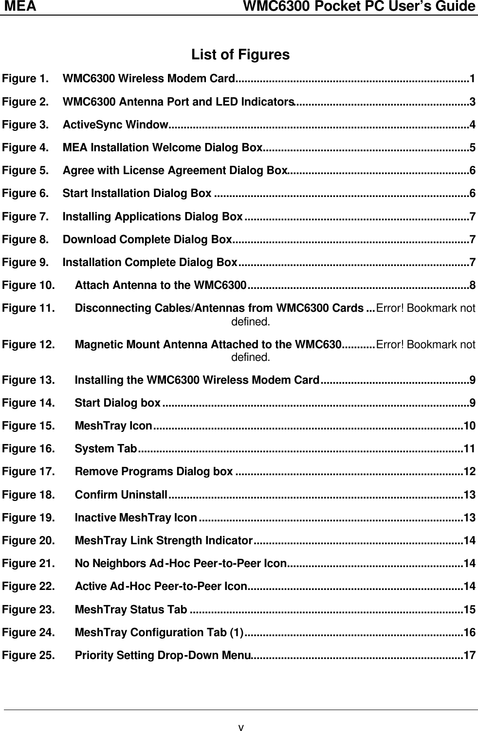 MEA                  WMC6300 Pocket PC User’s Guide v List of Figures Figure 1. WMC6300 Wireless Modem Card.............................................................................1 Figure 2. WMC6300 Antenna Port and LED Indicators..........................................................3 Figure 3. ActiveSync Window...................................................................................................4 Figure 4. MEA Installation Welcome Dialog Box....................................................................5 Figure 5. Agree with License Agreement Dialog Box............................................................6 Figure 6. Start Installation Dialog Box ....................................................................................6 Figure 7. Installing Applications Dialog Box..........................................................................7 Figure 8. Download Complete Dialog Box..............................................................................7 Figure 9. Installation Complete Dialog Box............................................................................7 Figure 10. Attach Antenna to the WMC6300.........................................................................8 Figure 11. Disconnecting Cables/Antennas from WMC6300 Cards ...Error! Bookmark not defined. Figure 12. Magnetic Mount Antenna Attached to the WMC630...........Error! Bookmark not defined. Figure 13. Installing the WMC6300 Wireless Modem Card.................................................9 Figure 14. Start Dialog box.....................................................................................................9 Figure 15. MeshTray Icon......................................................................................................10 Figure 16. System Tab...........................................................................................................11 Figure 17. Remove Programs Dialog box ...........................................................................12 Figure 18. Confirm Uninstall.................................................................................................13 Figure 19. Inactive MeshTray Icon.......................................................................................13 Figure 20. MeshTray Link Strength Indicator.....................................................................14 Figure 21. No Neighbors Ad-Hoc Peer-to-Peer Icon..........................................................14 Figure 22. Active Ad-Hoc Peer-to-Peer Icon.......................................................................14 Figure 23. MeshTray Status Tab ..........................................................................................15 Figure 24. MeshTray Configuration Tab (1)........................................................................16 Figure 25. Priority Setting Drop-Down Menu......................................................................17 