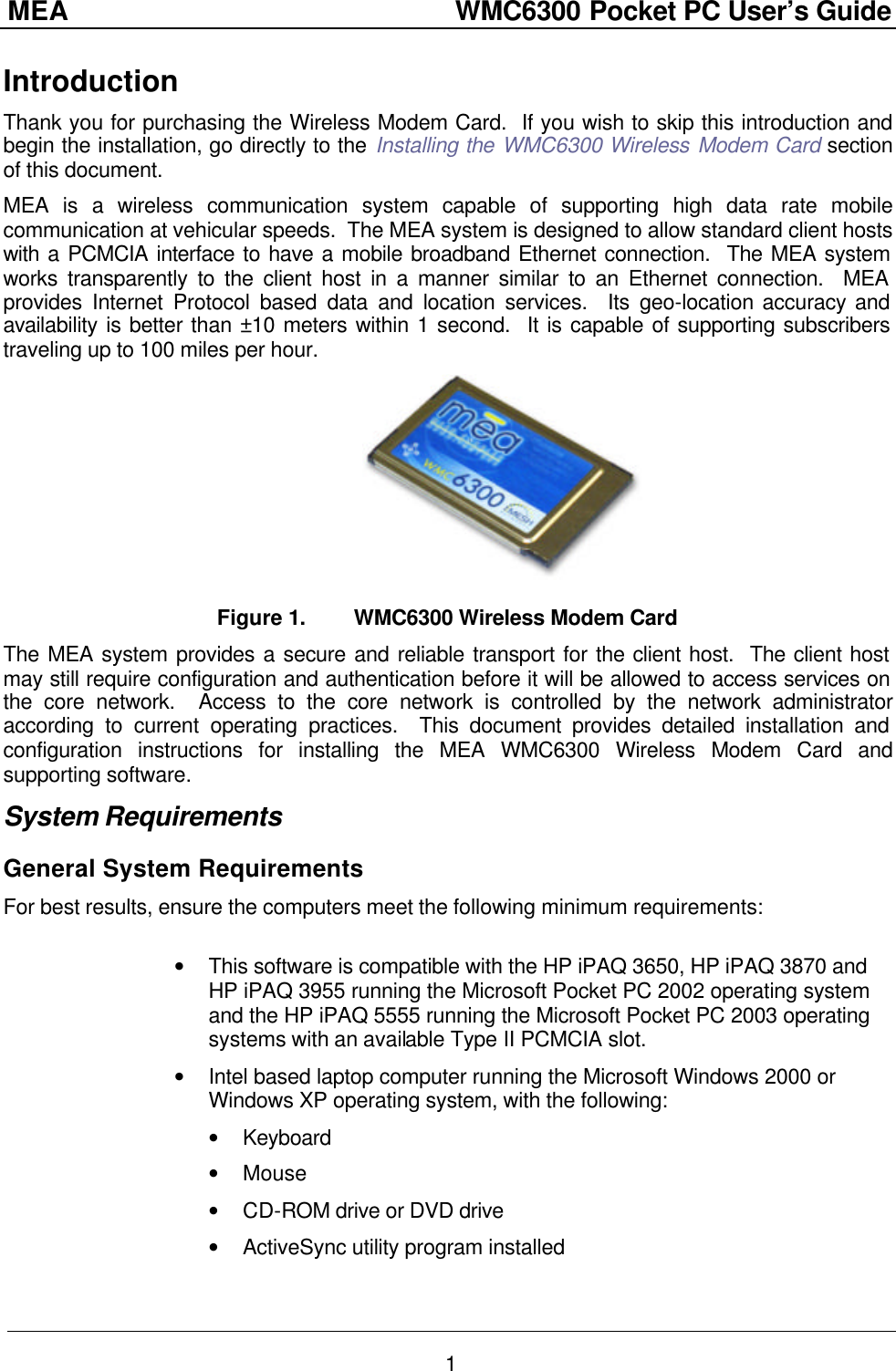 MEA                  WMC6300 Pocket PC User’s Guide 1 Introduction Thank you for purchasing the Wireless Modem Card.  If you wish to skip this introduction and begin the installation, go directly to the Installing the WMC6300 Wireless Modem Card section of this document. MEA is a wireless communication system capable of supporting high data rate mobile communication at vehicular speeds.  The MEA system is designed to allow standard client hosts with a PCMCIA interface to have a mobile broadband Ethernet connection.  The MEA system works transparently to the client host in a manner similar to an Ethernet connection.  MEA provides Internet Protocol based data and location services.  Its geo-location accuracy and availability is better than ±10 meters within 1 second.  It is capable of supporting subscribers traveling up to 100 miles per hour.  Figure 1. WMC6300 Wireless Modem Card The MEA system provides a secure and reliable transport for the client host.  The client host may still require configuration and authentication before it will be allowed to access services on the core network.  Access to the core network is controlled by the network administrator according to current operating practices.  This document provides detailed installation and configuration instructions for installing the MEA WMC6300 Wireless Modem Card and supporting software. System Requirements General System Requirements For best results, ensure the computers meet the following minimum requirements:   • This software is compatible with the HP iPAQ 3650, HP iPAQ 3870 and HP iPAQ 3955 running the Microsoft Pocket PC 2002 operating system and the HP iPAQ 5555 running the Microsoft Pocket PC 2003 operating systems with an available Type II PCMCIA slot. • Intel based laptop computer running the Microsoft Windows 2000 or Windows XP operating system, with the following: • Keyboard • Mouse • CD-ROM drive or DVD drive • ActiveSync utility program installed 