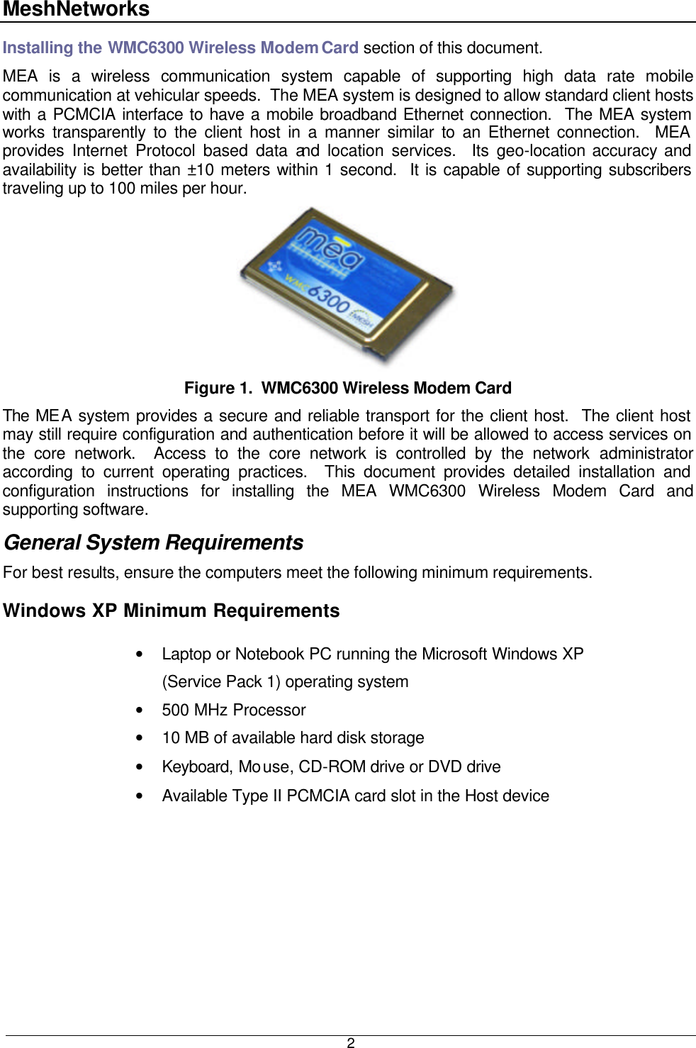 MeshNetworks  2Installing the WMC6300 Wireless Modem Card section of this document. MEA is a wireless communication system capable of supporting high data rate mobile communication at vehicular speeds.  The MEA system is designed to allow standard client hosts with a PCMCIA interface to have a mobile broadband Ethernet connection.  The MEA system works transparently to the client host in a manner similar to an Ethernet connection.  MEA provides Internet Protocol based data and location services.  Its geo-location accuracy and availability is better than ±10 meters within 1 second.  It is capable of supporting subscribers traveling up to 100 miles per hour. Figure 1.  WMC6300 Wireless Modem Card The MEA system provides a secure and reliable transport for the client host.  The client host may still require configuration and authentication before it will be allowed to access services on the core network.  Access to the core network is controlled by the network administrator according to current operating practices.  This document provides detailed installation and configuration instructions for installing the MEA WMC6300 Wireless Modem Card and supporting software. General System Requirements For best results, ensure the computers meet the following minimum requirements. Windows XP Minimum Requirements  • Laptop or Notebook PC running the Microsoft Windows XP (Service Pack 1) operating system • 500 MHz Processor • 10 MB of available hard disk storage • Keyboard, Mouse, CD-ROM drive or DVD drive • Available Type II PCMCIA card slot in the Host device 