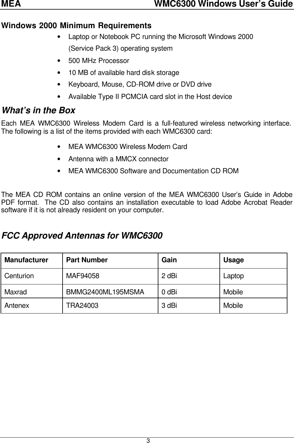 MEA    WMC6300 Windows User’s Guide  3Windows 2000 Minimum Requirements • Laptop or Notebook PC running the Microsoft Windows 2000 (Service Pack 3) operating system • 500 MHz Processor • 10 MB of available hard disk storage • Keyboard, Mouse, CD-ROM drive or DVD drive • Available Type II PCMCIA card slot in the Host device What’s in the Box Each MEA WMC6300 Wireless Modem Card is a full-featured wireless networking interface.  The following is a list of the items provided with each WMC6300 card:  • MEA WMC6300 Wireless Modem Card • Antenna with a MMCX connector • MEA WMC6300 Software and Documentation CD ROM  The MEA CD ROM contains an online version of the MEA WMC6300 User’s Guide in Adobe PDF format.  The CD also contains an installation executable to load Adobe Acrobat Reader software if it is not already resident on your computer.  FCC Approved Antennas for WMC6300  Manufacturer Part Number Gain Usage Centurion MAF94058 2 dBi Laptop Maxrad BMMG2400ML195MSMA 0 dBi Mobile Antenex TRA24003 3 dBi Mobile  