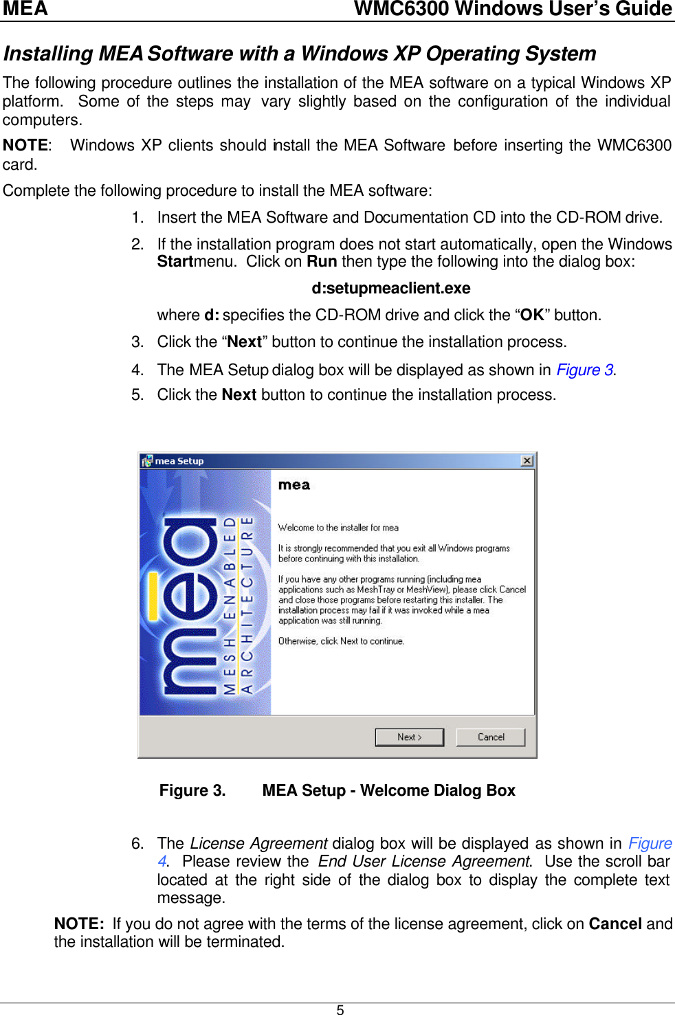 MEA    WMC6300 Windows User’s Guide  5Installing MEA Software with a Windows XP Operating System The following procedure outlines the installation of the MEA software on a typical Windows XP platform.  Some of the steps may  vary slightly based on the configuration of the individual computers. NOTE:   Windows XP clients should install the MEA Software before inserting the WMC6300 card. Complete the following procedure to install the MEA software: 1. Insert the MEA Software and Documentation CD into the CD-ROM drive. 2. If the installation program does not start automatically, open the Windows Startmenu.  Click on Run then type the following into the dialog box: d:setupmeaclient.exe where d: specifies the CD-ROM drive and click the “OK” button. 3. Click the “Next” button to continue the installation process. 4. The MEA Setup dialog box will be displayed as shown in Figure 3. 5. Click the Next button to continue the installation process.   Figure 3. MEA Setup - Welcome Dialog Box  6. The License Agreement dialog box will be displayed as shown in Figure 4.  Please review the End User License Agreement.  Use the scroll bar located at the right side of the dialog box to display the complete text message.   NOTE:  If you do not agree with the terms of the license agreement, click on Cancel and the installation will be terminated. 