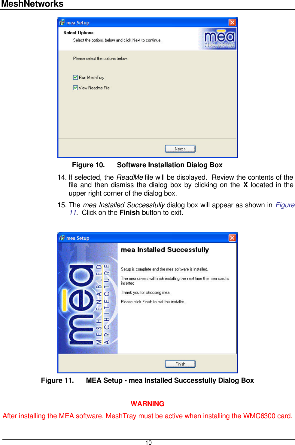 MeshNetworks  10  Figure 10. Software Installation Dialog Box 14. If selected, the ReadMe file will be displayed.  Review the contents of the file and then dismiss the dialog box by clicking on the X located in the upper right corner of the dialog box.  15. The mea Installed Successfully dialog box will appear as shown in Figure 11.  Click on the Finish button to exit.   Figure 11. MEA Setup - mea Installed Successfully Dialog Box  WARNING After installing the MEA software, MeshTray must be active when installing the WMC6300 card. 