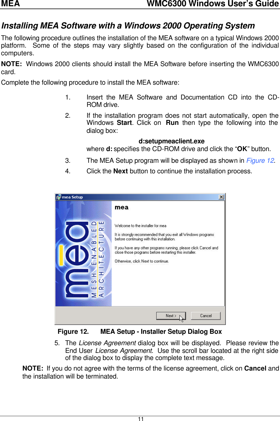 MEA    WMC6300 Windows User’s Guide  11 Installing MEA Software with a Windows 2000 Operating System The following procedure outlines the installation of the MEA software on a typical Windows 2000 platform.  Some of the steps may vary slightly based on the configuration of the individual computers. NOTE:  Windows 2000 clients should install the MEA Software before inserting the WMC6300 card. Complete the following procedure to install the MEA software:  1. Insert the MEA Software and Documentation CD into the CD-ROM drive. 2. If the installation program does not start automatically, open the Windows Start. Click on  Run  then type the following into the dialog box: d:setupmeaclient.exe where d: specifies the CD-ROM drive and click the “OK” button. 3. The MEA Setup program will be displayed as shown in Figure 12.   4. Click the Next button to continue the installation process.   Figure 12. MEA Setup - Installer Setup Dialog Box 5. The License Agreement dialog box will be displayed.  Please review the End User License Agreement.  Use the scroll bar located at the right side of the dialog box to display the complete text message.   NOTE:  If you do not agree with the terms of the license agreement, click on Cancel and the installation will be terminated.  