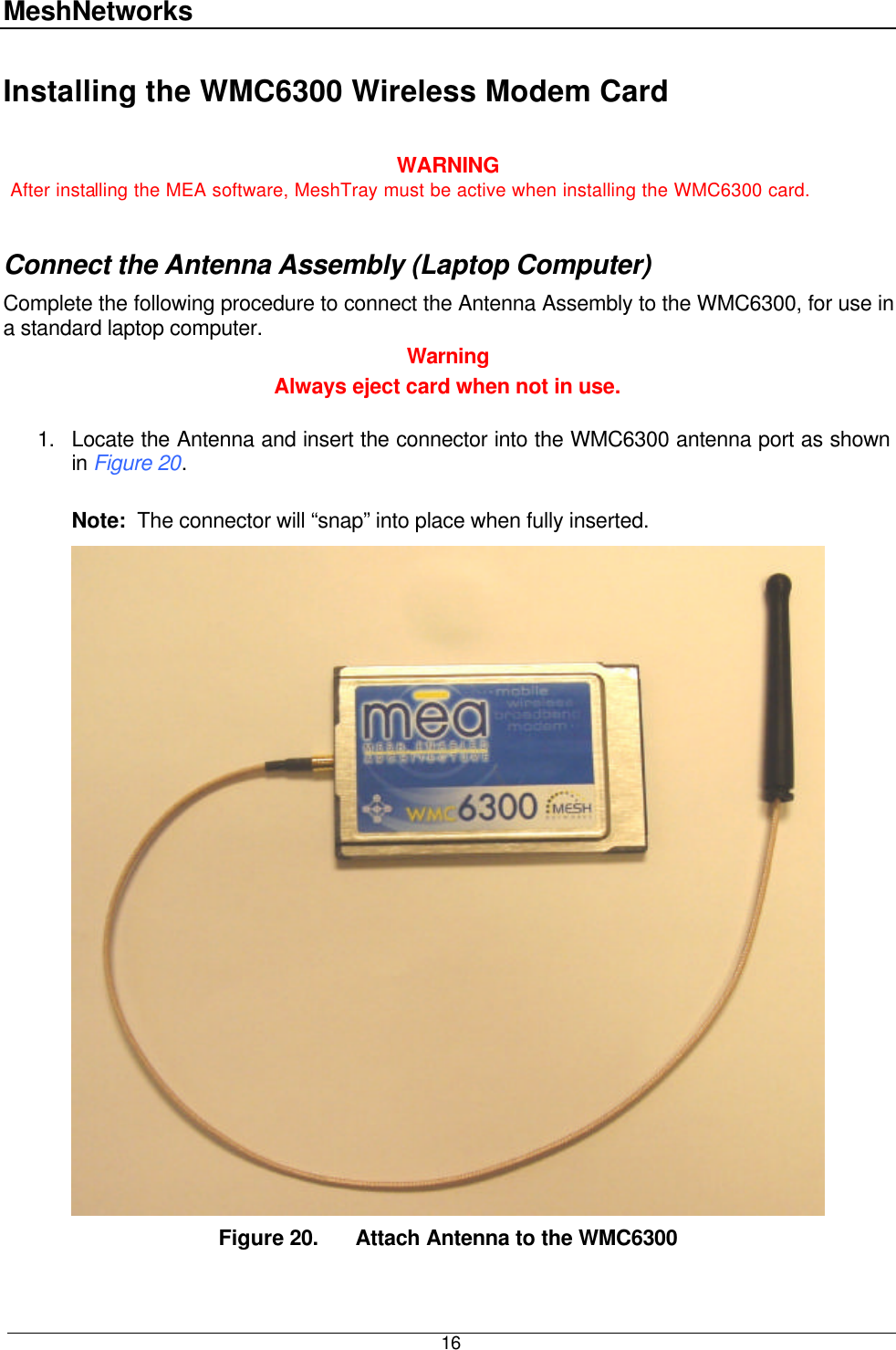 MeshNetworks  16 Installing the WMC6300 Wireless Modem Card  WARNING After installing the MEA software, MeshTray must be active when installing the WMC6300 card.  Connect the Antenna Assembly (Laptop Computer) Complete the following procedure to connect the Antenna Assembly to the WMC6300, for use in a standard laptop computer.   Warning Always eject card when not in use.   1. Locate the Antenna and insert the connector into the WMC6300 antenna port as shown in Figure 20.    Note:  The connector will “snap” into place when fully inserted.  Figure 20. Attach Antenna to the WMC6300 