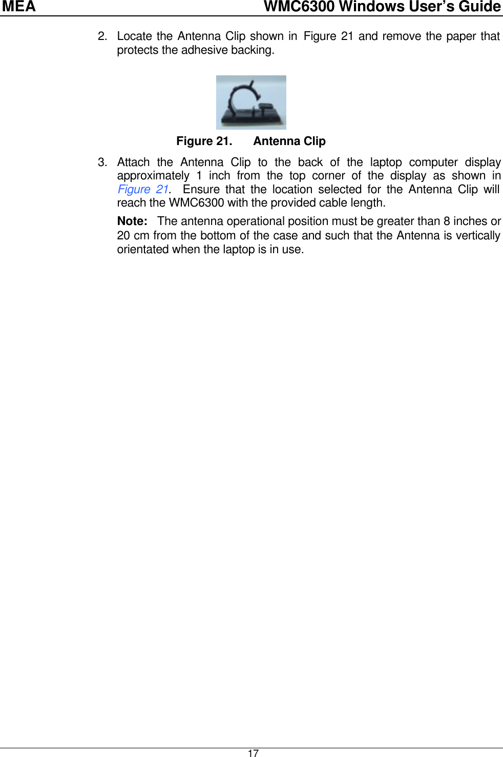 MEA    WMC6300 Windows User’s Guide  17 2. Locate the Antenna Clip shown in Figure 21 and remove the paper that protects the adhesive backing.    Figure 21. Antenna Clip 3. Attach the Antenna Clip to the back of the laptop computer display approximately 1 inch from the top corner of the display as shown in Figure 21.  Ensure that the location selected for the Antenna Clip will reach the WMC6300 with the provided cable length.  Note:   The antenna operational position must be greater than 8 inches or 20 cm from the bottom of the case and such that the Antenna is vertically orientated when the laptop is in use.   