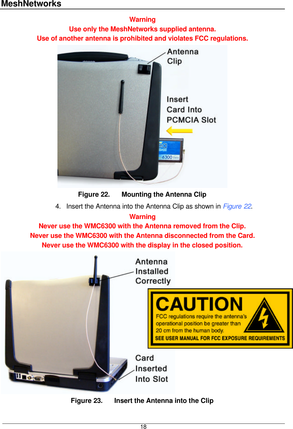 MeshNetworks  18 Warning Use only the MeshNetworks supplied antenna.   Use of another antenna is prohibited and violates FCC regulations.  Figure 22. Mounting the Antenna Clip 4. Insert the Antenna into the Antenna Clip as shown in Figure 22.  Warning Never use the WMC6300 with the Antenna removed from the Clip.  Never use the WMC6300 with the Antenna disconnected from the Card. Never use the WMC6300 with the display in the closed position.  Figure 23. Insert the Antenna into the Clip 