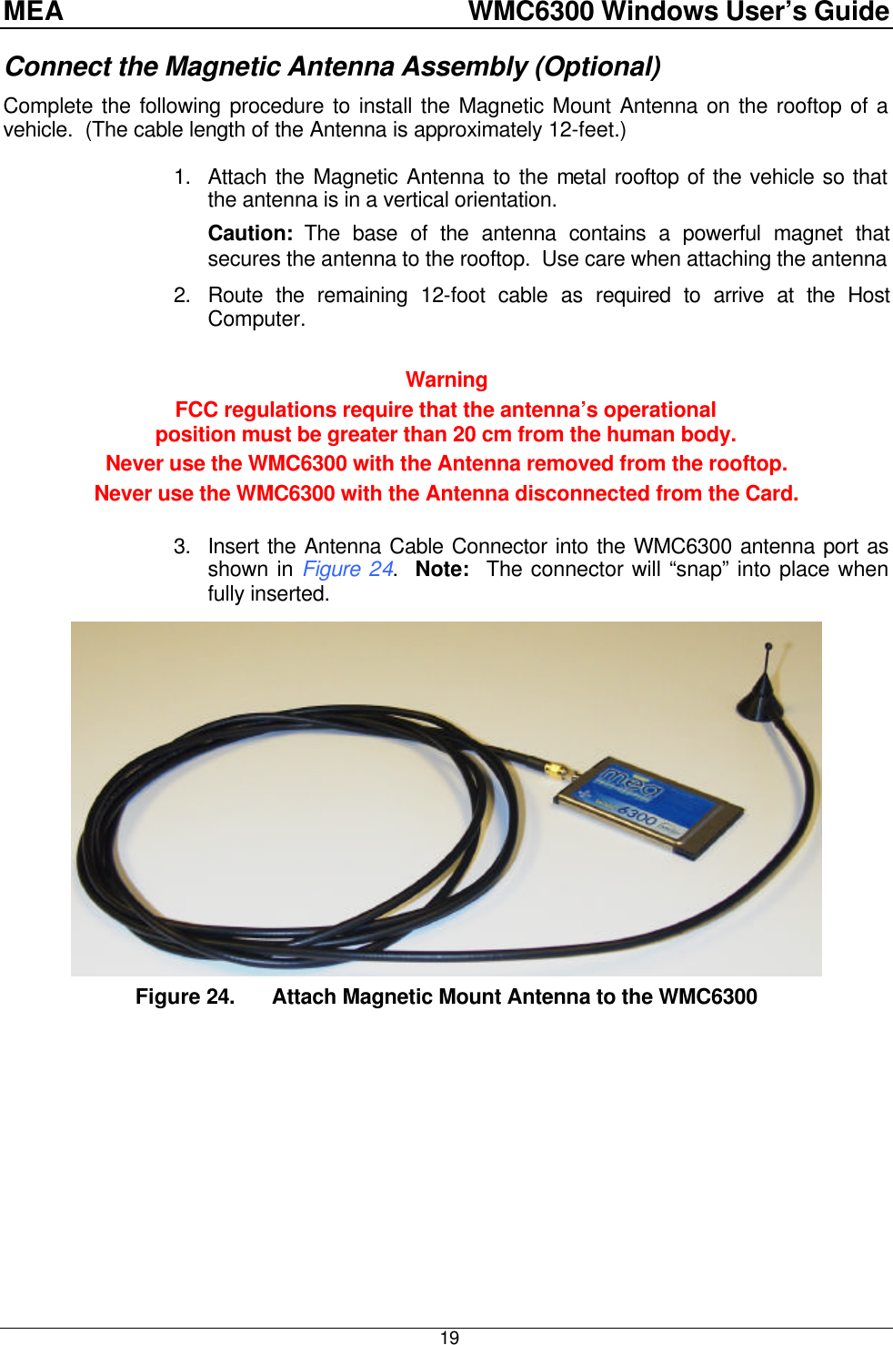 MEA    WMC6300 Windows User’s Guide  19 Connect the Magnetic Antenna Assembly (Optional) Complete the following procedure to install the Magnetic Mount Antenna on the rooftop of a vehicle.  (The cable length of the Antenna is approximately 12-feet.)  1. Attach the Magnetic Antenna to the metal rooftop of the vehicle so that the antenna is in a vertical orientation.   Caution: The base of the antenna contains a powerful magnet that secures the antenna to the rooftop.  Use care when attaching the antenna 2. Route the remaining 12-foot cable as required to arrive at the Host Computer.   Warning FCC regulations require that the antenna’s operational  position must be greater than 20 cm from the human body.   Never use the WMC6300 with the Antenna removed from the rooftop. Never use the WMC6300 with the Antenna disconnected from the Card.  3. Insert the Antenna Cable Connector into the WMC6300 antenna port as shown in Figure 24.  Note:  The connector will “snap” into place when fully inserted.  Figure 24. Attach Magnetic Mount Antenna to the WMC6300  