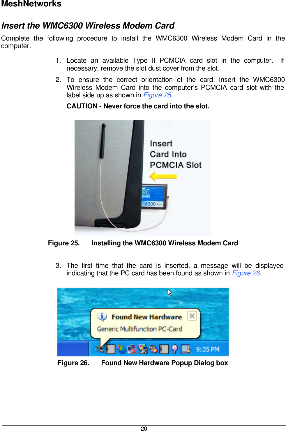 MeshNetworks  20 Insert the WMC6300 Wireless Modem Card  Complete the following procedure to install the WMC6300 Wireless Modem Card in the computer.  1. Locate an available Type II PCMCIA card slot in the computer.  If necessary, remove the slot dust cover from the slot.  2. To ensure the correct orientation of the card, insert the WMC6300 Wireless Modem Card into the computer’s PCMCIA card slot with the label side up as shown in Figure 25.   CAUTION - Never force the card into the slot.   Figure 25. Installing the WMC6300 Wireless Modem Card  3. The first time that the card is inserted, a message will be displayed indicating that the PC card has been found as shown in Figure 26.     Figure 26. Found New Hardware Popup Dialog box  