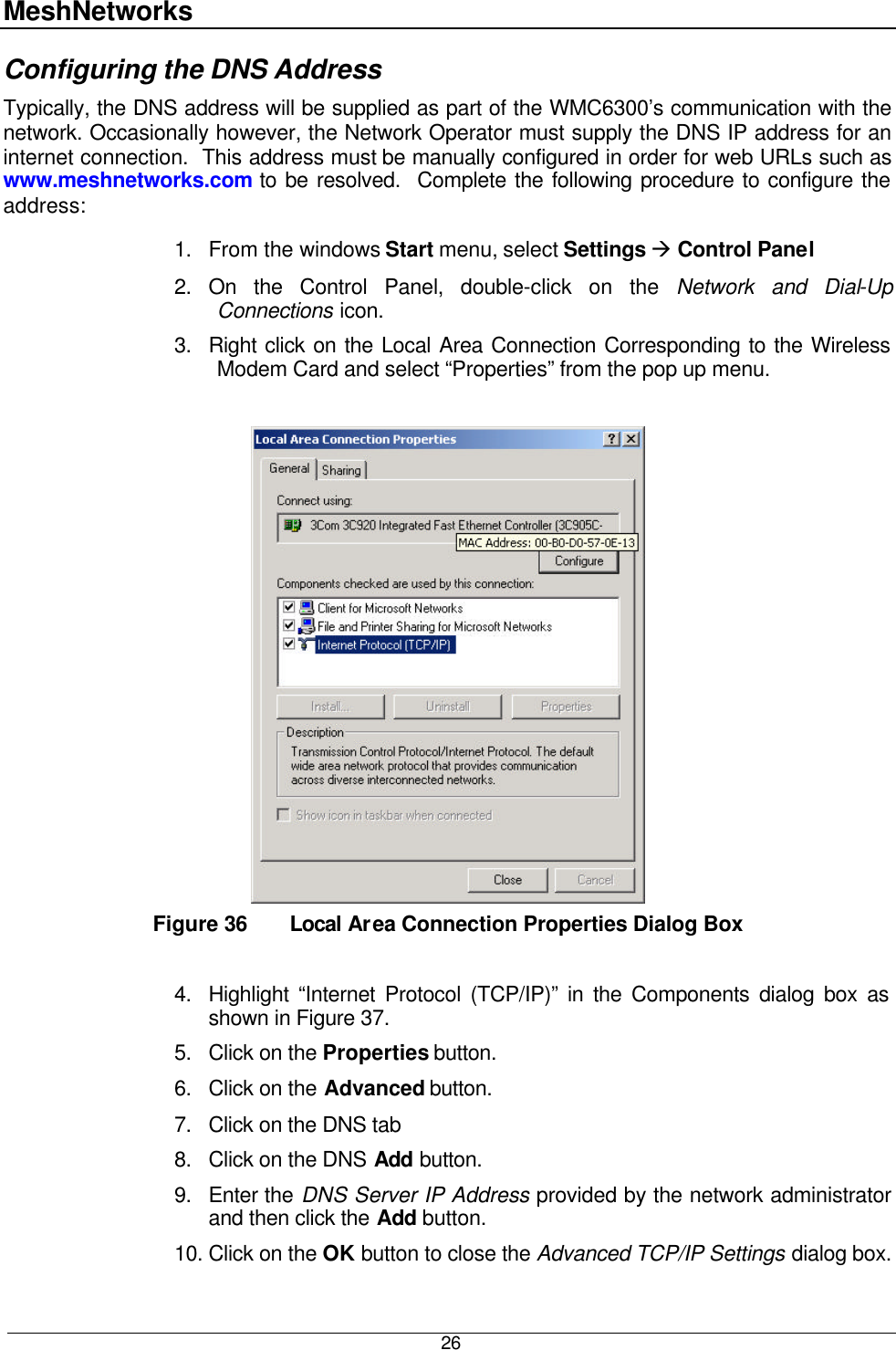 MeshNetworks  26 Configuring the DNS Address Typically, the DNS address will be supplied as part of the WMC6300’s communication with the network. Occasionally however, the Network Operator must supply the DNS IP address for an internet connection.  This address must be manually configured in order for web URLs such as www.meshnetworks.com to be resolved.  Complete the following procedure to configure the address:  1. From the windows Start menu, select Settings à Control Panel 2. On the Control Panel, double-click on the Network and Dial-Up Connections icon. 3. Right click on the Local Area Connection Corresponding to the Wireless Modem Card and select “Properties” from the pop up menu.   Figure 36 Local Area Connection Properties Dialog Box  4. Highlight “Internet Protocol (TCP/IP)” in the Components dialog box as shown in Figure 37.   5. Click on the Properties button. 6. Click on the Advanced button. 7. Click on the DNS tab 8. Click on the DNS Add button. 9. Enter the DNS Server IP Address provided by the network administrator and then click the Add button. 10. Click on the OK button to close the Advanced TCP/IP Settings dialog box. 