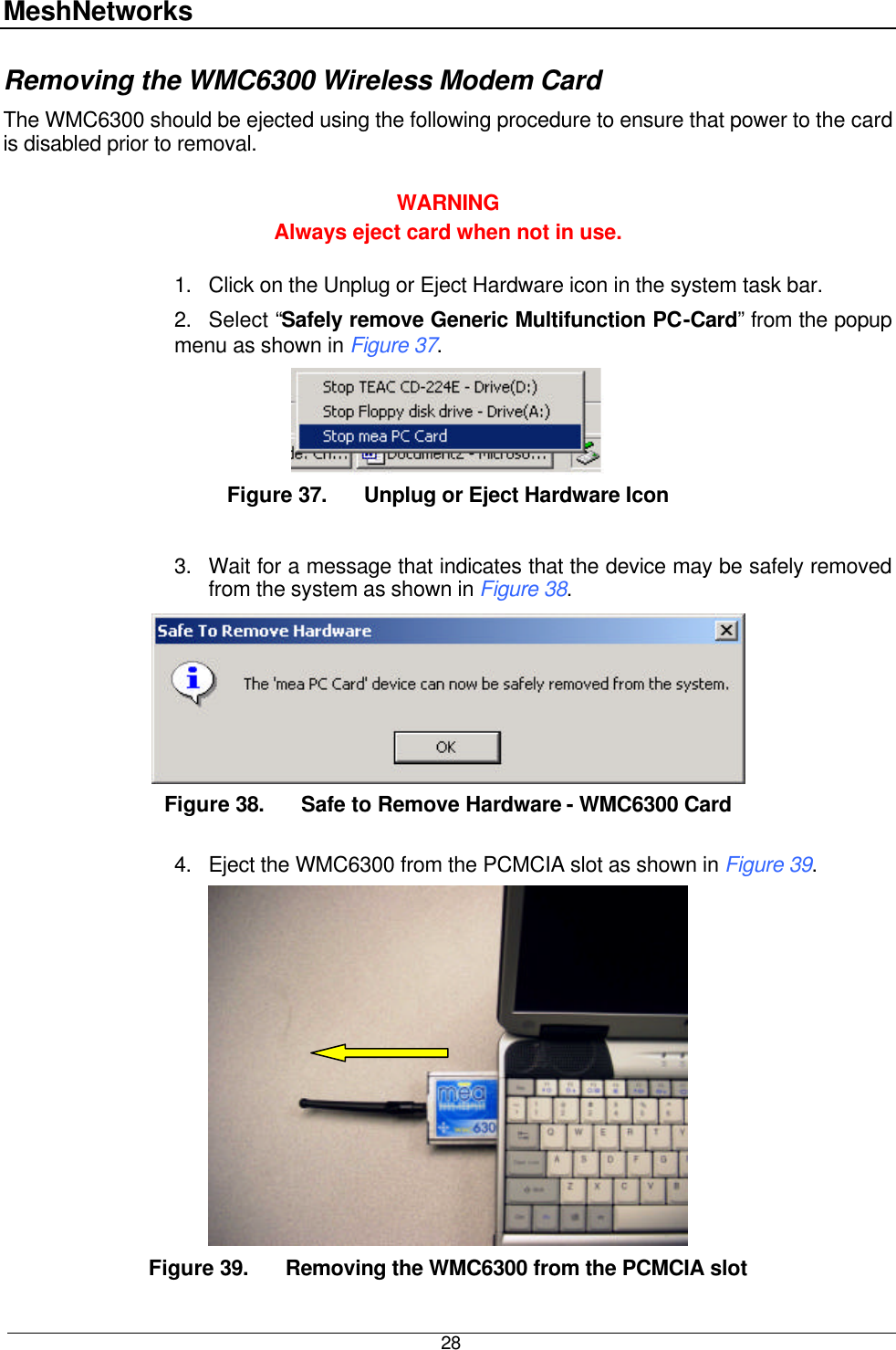 MeshNetworks  28 Removing the WMC6300 Wireless Modem Card  The WMC6300 should be ejected using the following procedure to ensure that power to the card is disabled prior to removal.  WARNING Always eject card when not in use.  1. Click on the Unplug or Eject Hardware icon in the system task bar. 2. Select “Safely remove Generic Multifunction PC-Card” from the popup menu as shown in Figure 37.  Figure 37. Unplug or Eject Hardware Icon  3. Wait for a message that indicates that the device may be safely removed from the system as shown in Figure 38.  Figure 38. Safe to Remove Hardware - WMC6300 Card  4. Eject the WMC6300 from the PCMCIA slot as shown in Figure 39.  Figure 39. Removing the WMC6300 from the PCMCIA slot 