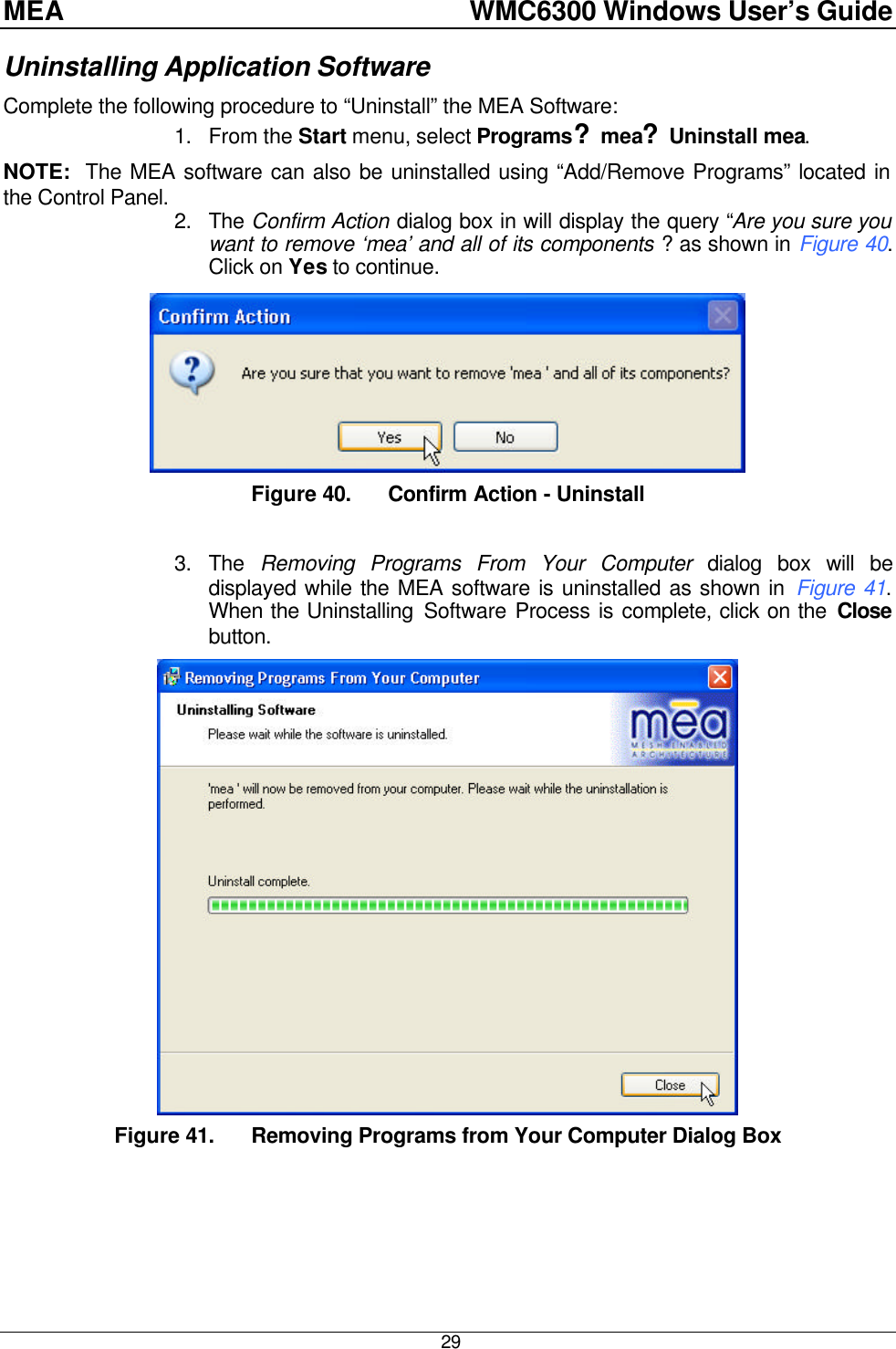 MEA    WMC6300 Windows User’s Guide  29 Uninstalling Application Software Complete the following procedure to “Uninstall” the MEA Software: 1. From the Start menu, select Programs?mea?Uninstall mea. NOTE:  The MEA software can also be uninstalled using “Add/Remove Programs” located in the Control Panel. 2. The Confirm Action dialog box in will display the query “Are you sure you want to remove ‘mea’ and all of its components ? as shown in Figure 40.  Click on Yes to continue.  Figure 40. Confirm Action - Uninstall  3. The  Removing Programs From Your Computer dialog box will be displayed while the MEA software is uninstalled as shown in Figure 41.  When the Uninstalling Software Process is complete, click on the Close button.  Figure 41. Removing Programs from Your Computer Dialog Box 