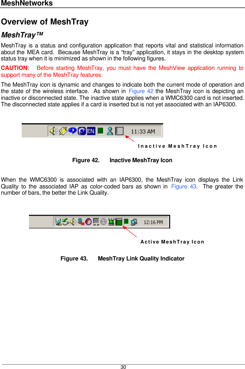 MeshNetworks  30 Overview of MeshTray MeshTray™ MeshTray is a status and configuration application that reports vital and statistical information about the MEA card.  Because MeshTray is a “tray” application, it stays in the desktop system status tray when it is minimized as shown in the following figures. CAUTION:   Before starting MeshTray, you must have the MeshView application running to support many of the MeshTray features. The MeshTray icon is dynamic and changes to indicate both the current mode of operation and the state of the wireless interface.  As shown in Figure 42 the MeshTray icon is depicting an inactive or disconnected state. The inactive state applies when a WMC6300 card is not inserted.  The disconnected state applies if a card is inserted but is not yet associated with an IAP6300.  Inactive MeshTray Icon  Figure 42. Inactive MeshTray Icon  When the WMC6300 is associated with an IAP6300, the MeshTray icon displays the Link Quality to the associated IAP as color-coded bars as shown in  Figure 43.  The greater the number of bars, the better the Link Quality.     Active MeshTray Icon  Figure 43. MeshTray Link Quality Indicator   