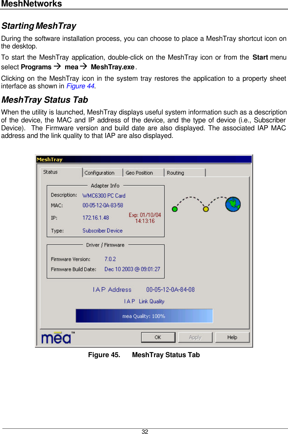 MeshNetworks  32 Starting MeshTray During the software installation process, you can choose to place a MeshTray shortcut icon on the desktop.   To start the MeshTray application, double-click on the MeshTray icon or from the Start menu select Programs à mea à MeshTray.exe. Clicking on the MeshTray icon in the system tray restores the application to a property sheet interface as shown in Figure 44.   MeshTray Status Tab When the utility is launched, MeshTray displays useful system information such as a description of the device, the MAC and IP address of the device, and the type of device (i.e., Subscriber Device).  The Firmware version and build date are also displayed. The associated IAP MAC address and the link quality to that IAP are also displayed.   Figure 45. MeshTray Status Tab  