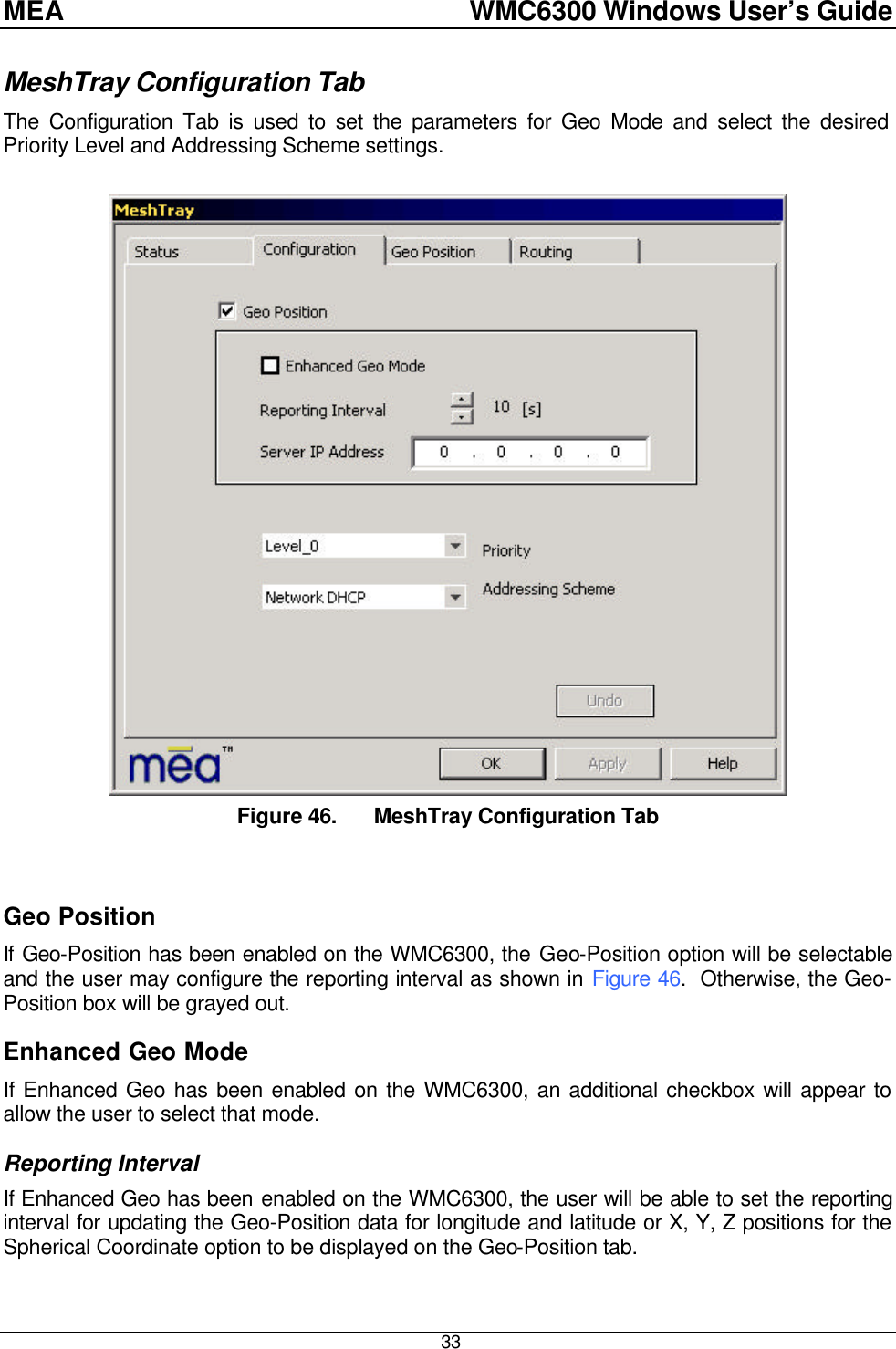 MEA    WMC6300 Windows User’s Guide  33 MeshTray Configuration Tab The Configuration Tab is used to set the parameters for Geo Mode and select the desired Priority Level and Addressing Scheme settings.   Figure 46. MeshTray Configuration Tab  Geo Position If Geo-Position has been enabled on the WMC6300, the Geo-Position option will be selectable and the user may configure the reporting interval as shown in Figure 46.  Otherwise, the Geo-Position box will be grayed out. Enhanced Geo Mode If Enhanced Geo has been enabled on the WMC6300, an additional checkbox will appear to allow the user to select that mode.  Reporting Interval If Enhanced Geo has been enabled on the WMC6300, the user will be able to set the reporting interval for updating the Geo-Position data for longitude and latitude or X, Y, Z positions for the Spherical Coordinate option to be displayed on the Geo-Position tab. 