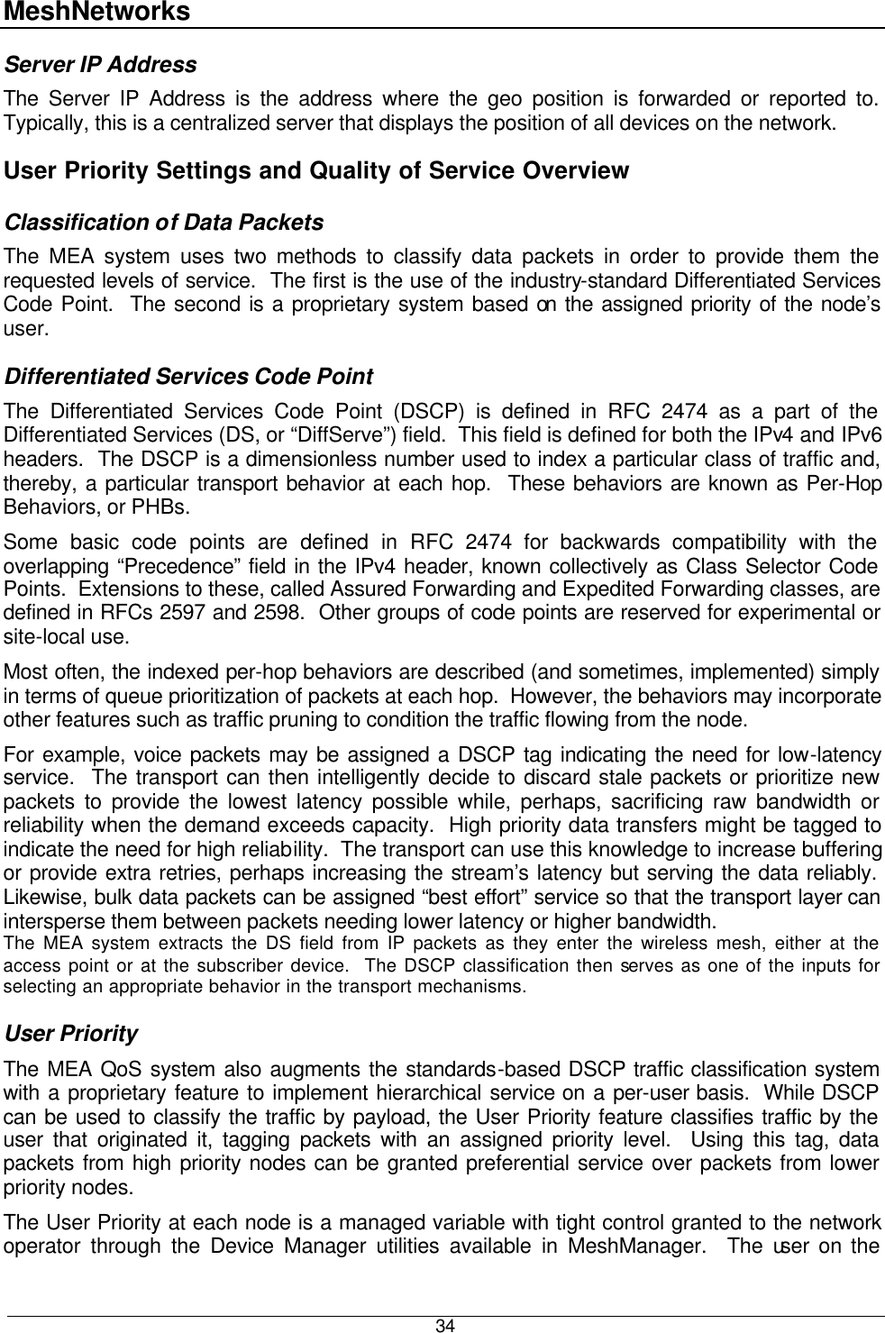 MeshNetworks  34 Server IP Address The Server IP Address is the address where the geo position is forwarded or reported to. Typically, this is a centralized server that displays the position of all devices on the network. User Priority Settings and Quality of Service Overview Classification of Data Packets The MEA system uses two methods to classify data packets in order to provide them the requested levels of service.  The first is the use of the industry-standard Differentiated Services Code Point.  The second is a proprietary system based on the assigned priority of the node’s user. Differentiated Services Code Point The Differentiated Services Code Point (DSCP) is defined in RFC 2474 as a part of the Differentiated Services (DS, or “DiffServe”) field.  This field is defined for both the IPv4 and IPv6 headers.  The DSCP is a dimensionless number used to index a particular class of traffic and, thereby, a particular transport behavior at each hop.  These behaviors are known as Per-Hop Behaviors, or PHBs. Some basic code points are defined in RFC 2474 for backwards compatibility with the overlapping “Precedence” field in the IPv4 header, known collectively as Class Selector Code Points.  Extensions to these, called Assured Forwarding and Expedited Forwarding classes, are defined in RFCs 2597 and 2598.  Other groups of code points are reserved for experimental or site-local use. Most often, the indexed per-hop behaviors are described (and sometimes, implemented) simply in terms of queue prioritization of packets at each hop.  However, the behaviors may incorporate other features such as traffic pruning to condition the traffic flowing from the node. For example, voice packets may be assigned a DSCP tag indicating the need for low-latency service.  The transport can then intelligently decide to discard stale packets or prioritize new packets to provide the lowest latency possible while, perhaps, sacrificing raw bandwidth or reliability when the demand exceeds capacity.  High priority data transfers might be tagged to indicate the need for high reliability.  The transport can use this knowledge to increase buffering or provide extra retries, perhaps increasing the stream’s latency but serving the data reliably.  Likewise, bulk data packets can be assigned “best effort” service so that the transport layer can intersperse them between packets needing lower latency or higher bandwidth. The MEA system extracts the DS field from IP packets as they enter the wireless mesh, either at the access point or at the subscriber device.  The DSCP classification then serves as one of the inputs for selecting an appropriate behavior in the transport mechanisms. User Priority The MEA QoS system also augments the standards-based DSCP traffic classification system with a proprietary feature to implement hierarchical service on a per-user basis.  While DSCP can be used to classify the traffic by payload, the User Priority feature classifies traffic by the user that originated it, tagging packets with an assigned priority level.  Using this tag, data packets from high priority nodes can be granted preferential service over packets from lower priority nodes. The User Priority at each node is a managed variable with tight control granted to the network operator through the Device Manager utilities available in MeshManager.  The user on the 