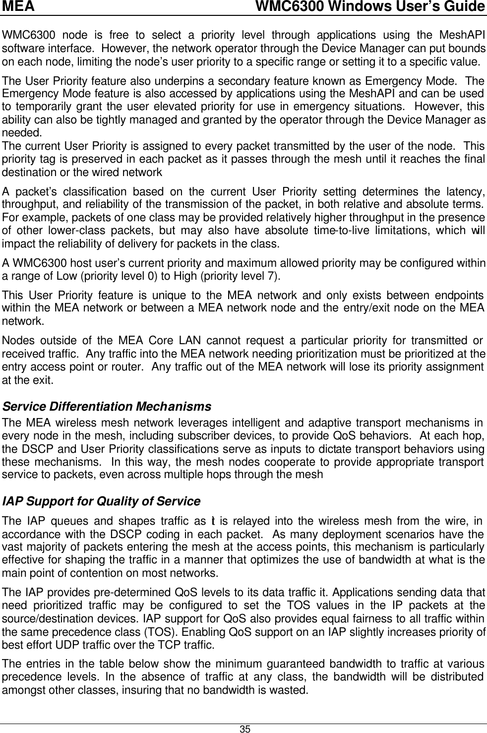 MEA    WMC6300 Windows User’s Guide  35 WMC6300 node is free to select a priority level through applications using the MeshAPI software interface.  However, the network operator through the Device Manager can put bounds on each node, limiting the node’s user priority to a specific range or setting it to a specific value. The User Priority feature also underpins a secondary feature known as Emergency Mode.  The Emergency Mode feature is also accessed by applications using the MeshAPI and can be used to temporarily grant the user elevated priority for use in emergency situations.  However, this ability can also be tightly managed and granted by the operator through the Device Manager as needed. The current User Priority is assigned to every packet transmitted by the user of the node.  This priority tag is preserved in each packet as it passes through the mesh until it reaches the final destination or the wired network A packet’s classification based on the current User Priority setting determines the latency, throughput, and reliability of the transmission of the packet, in both relative and absolute terms.  For example, packets of one class may be provided relatively higher throughput in the presence of other lower-class packets, but may also have absolute time-to-live limitations, which will impact the reliability of delivery for packets in the class. A WMC6300 host user’s current priority and maximum allowed priority may be configured within a range of Low (priority level 0) to High (priority level 7). This User Priority feature is unique to the MEA network and only exists between endpoints within the MEA network or between a MEA network node and the entry/exit node on the MEA network. Nodes outside of the MEA Core LAN cannot request a particular priority for transmitted or received traffic.  Any traffic into the MEA network needing prioritization must be prioritized at the entry access point or router.  Any traffic out of the MEA network will lose its priority assignment at the exit. Service Differentiation Mechanisms The MEA wireless mesh network leverages intelligent and adaptive transport mechanisms in every node in the mesh, including subscriber devices, to provide QoS behaviors.  At each hop, the DSCP and User Priority classifications serve as inputs to dictate transport behaviors using these mechanisms.  In this way, the mesh nodes cooperate to provide appropriate transport service to packets, even across multiple hops through the mesh IAP Support for Quality of Service The IAP queues and shapes traffic as it is relayed into the wireless mesh from the wire, in accordance with the DSCP coding in each packet.  As many deployment scenarios have the vast majority of packets entering the mesh at the access points, this mechanism is particularly effective for shaping the traffic in a manner that optimizes the use of bandwidth at what is the main point of contention on most networks. The IAP provides pre-determined QoS levels to its data traffic it. Applications sending data that need prioritized traffic may be configured to set the TOS values in the IP packets at the source/destination devices. IAP support for QoS also provides equal fairness to all traffic within the same precedence class (TOS). Enabling QoS support on an IAP slightly increases priority of best effort UDP traffic over the TCP traffic. The entries in the table below show the minimum guaranteed bandwidth to traffic at various precedence levels. In the absence of traffic at any class, the bandwidth will be distributed amongst other classes, insuring that no bandwidth is wasted. 