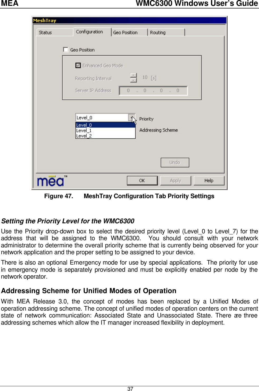 MEA    WMC6300 Windows User’s Guide  37 Figure 47. MeshTray Configuration Tab Priority Settings  Setting the Priority Level for the WMC6300 Use the Priority drop-down box to select the desired priority level (Level_0 to Level_7) for the address that will be assigned to the WMC6300.  You should consult with your network administrator to determine the overall priority scheme that is currently being observed for your network application and the proper setting to be assigned to your device. There is also an optional Emergency mode for use by special applications.  The priority for use in emergency mode is separately provisioned and must be explicitly enabled per node by the network operator. Addressing Scheme for Unified Modes of Operation With MEA Release 3.0, the concept of modes has been replaced by a Unified Modes of operation addressing scheme. The concept of unified modes of operation centers on the current state of network communication: Associated State and Unassociated State. There are three addressing schemes which allow the IT manager increased flexibility in deployment.   