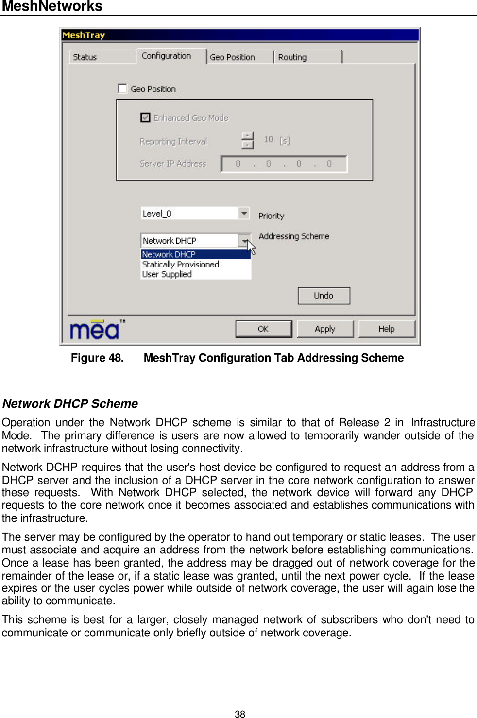 MeshNetworks  38  Figure 48. MeshTray Configuration Tab Addressing Scheme  Network DHCP Scheme Operation under the Network DHCP scheme is similar to that of Release 2 in  Infrastructure Mode.  The primary difference is users are now allowed to temporarily wander outside of the network infrastructure without losing connectivity. Network DCHP requires that the user&apos;s host device be configured to request an address from a DHCP server and the inclusion of a DHCP server in the core network configuration to answer these requests.  With Network DHCP selected, the network device will forward any DHCP requests to the core network once it becomes associated and establishes communications with the infrastructure. The server may be configured by the operator to hand out temporary or static leases.  The user must associate and acquire an address from the network before establishing communications.  Once a lease has been granted, the address may be dragged out of network coverage for the remainder of the lease or, if a static lease was granted, until the next power cycle.  If the lease expires or the user cycles power while outside of network coverage, the user will again lose the ability to communicate. This scheme is best for a larger, closely managed network of subscribers who don&apos;t need to communicate or communicate only briefly outside of network coverage. 