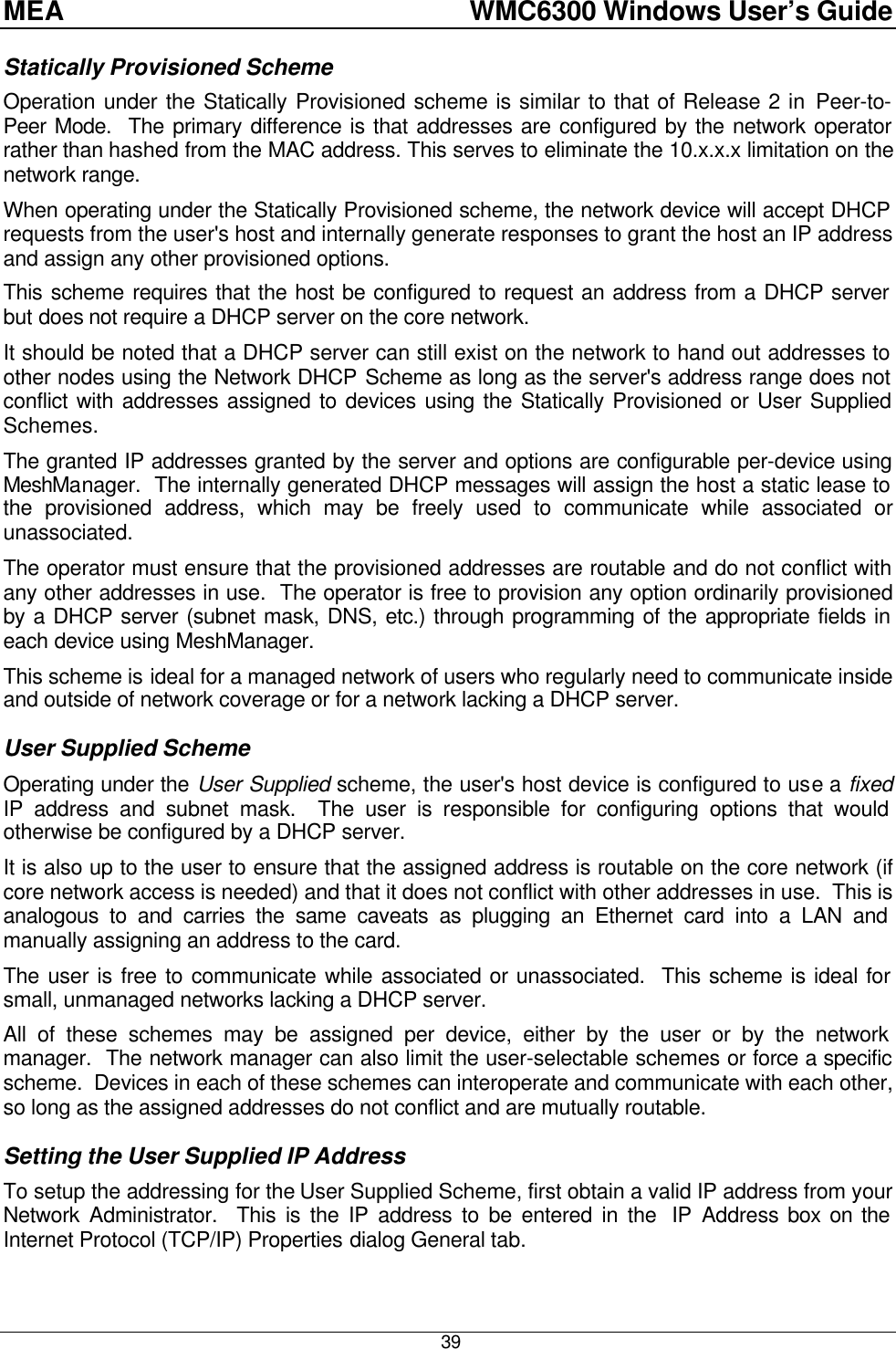 MEA    WMC6300 Windows User’s Guide  39 Statically Provisioned Scheme Operation under the Statically Provisioned scheme is similar to that of Release 2 in Peer-to-Peer Mode.  The primary difference is that addresses are configured by the network operator rather than hashed from the MAC address. This serves to eliminate the 10.x.x.x limitation on the network range. When operating under the Statically Provisioned scheme, the network device will accept DHCP requests from the user&apos;s host and internally generate responses to grant the host an IP address and assign any other provisioned options. This scheme requires that the host be configured to request an address from a DHCP server but does not require a DHCP server on the core network. It should be noted that a DHCP server can still exist on the network to hand out addresses to other nodes using the Network DHCP Scheme as long as the server&apos;s address range does not conflict with addresses assigned to devices using the Statically Provisioned or User Supplied Schemes. The granted IP addresses granted by the server and options are configurable per-device using MeshManager.  The internally generated DHCP messages will assign the host a static lease to the provisioned address, which may be freely used to communicate while associated or unassociated. The operator must ensure that the provisioned addresses are routable and do not conflict with any other addresses in use.  The operator is free to provision any option ordinarily provisioned by a DHCP server (subnet mask, DNS, etc.) through programming of the appropriate fields in each device using MeshManager. This scheme is ideal for a managed network of users who regularly need to communicate inside and outside of network coverage or for a network lacking a DHCP server. User Supplied Scheme Operating under the User Supplied scheme, the user&apos;s host device is configured to use a fixed IP address and subnet mask.  The user is responsible for configuring options that would otherwise be configured by a DHCP server. It is also up to the user to ensure that the assigned address is routable on the core network (if core network access is needed) and that it does not conflict with other addresses in use.  This is analogous to and carries the same caveats as plugging an Ethernet card into a LAN and manually assigning an address to the card. The user is free to communicate while associated or unassociated.  This scheme is ideal for small, unmanaged networks lacking a DHCP server. All of these schemes may be assigned per device, either by the user or by the network manager.  The network manager can also limit the user-selectable schemes or force a specific scheme.  Devices in each of these schemes can interoperate and communicate with each other, so long as the assigned addresses do not conflict and are mutually routable. Setting the User Supplied IP Address To setup the addressing for the User Supplied Scheme, first obtain a valid IP address from your Network Administrator.  This is the IP address to be entered in the  IP Address box on the Internet Protocol (TCP/IP) Properties dialog General tab. 